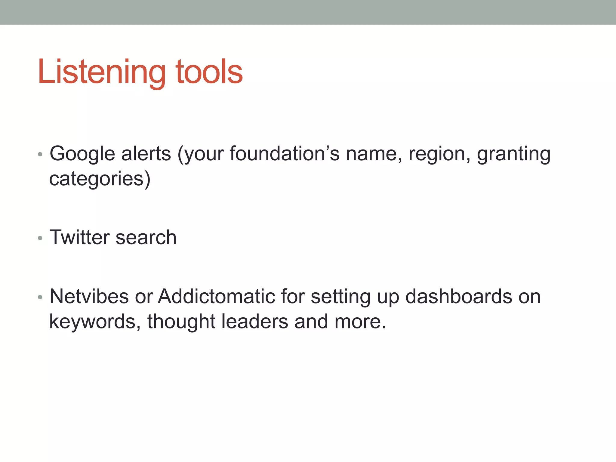 Listening tools
• Google alerts (your foundation’s name, region, granting
categories)
• Twitter search
• Netvibes or Addictomatic for setting up dashboards on
keywords, thought leaders and more.