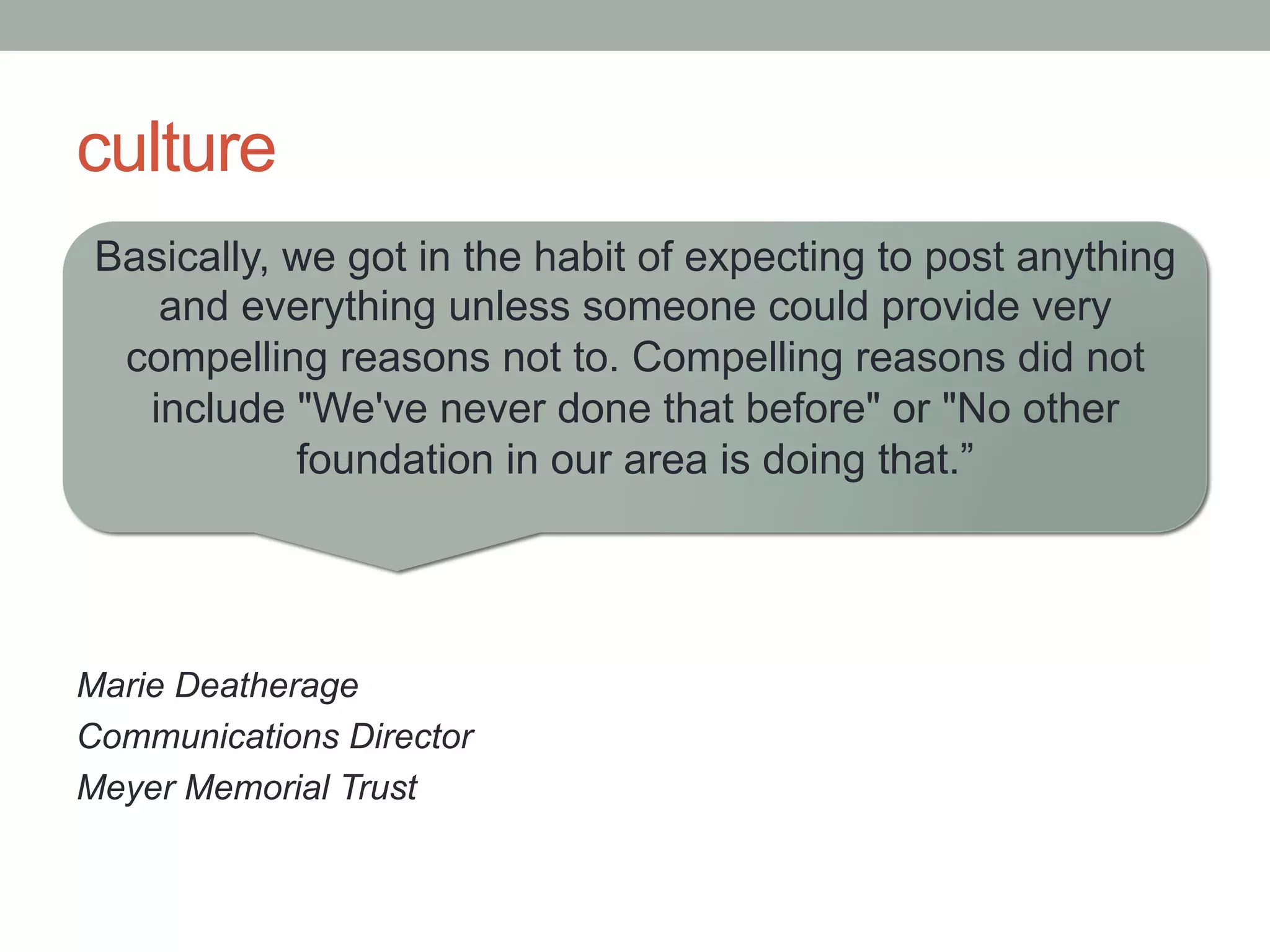 culture
Basically, we got in the habit of expecting to post anything
and everything unless someone could provide very
compelling reasons not to. Compelling reasons did not
include "We've never done that before" or "No other
foundation in our area is doing that.”
Marie Deatherage
Communications Director
Meyer Memorial Trust