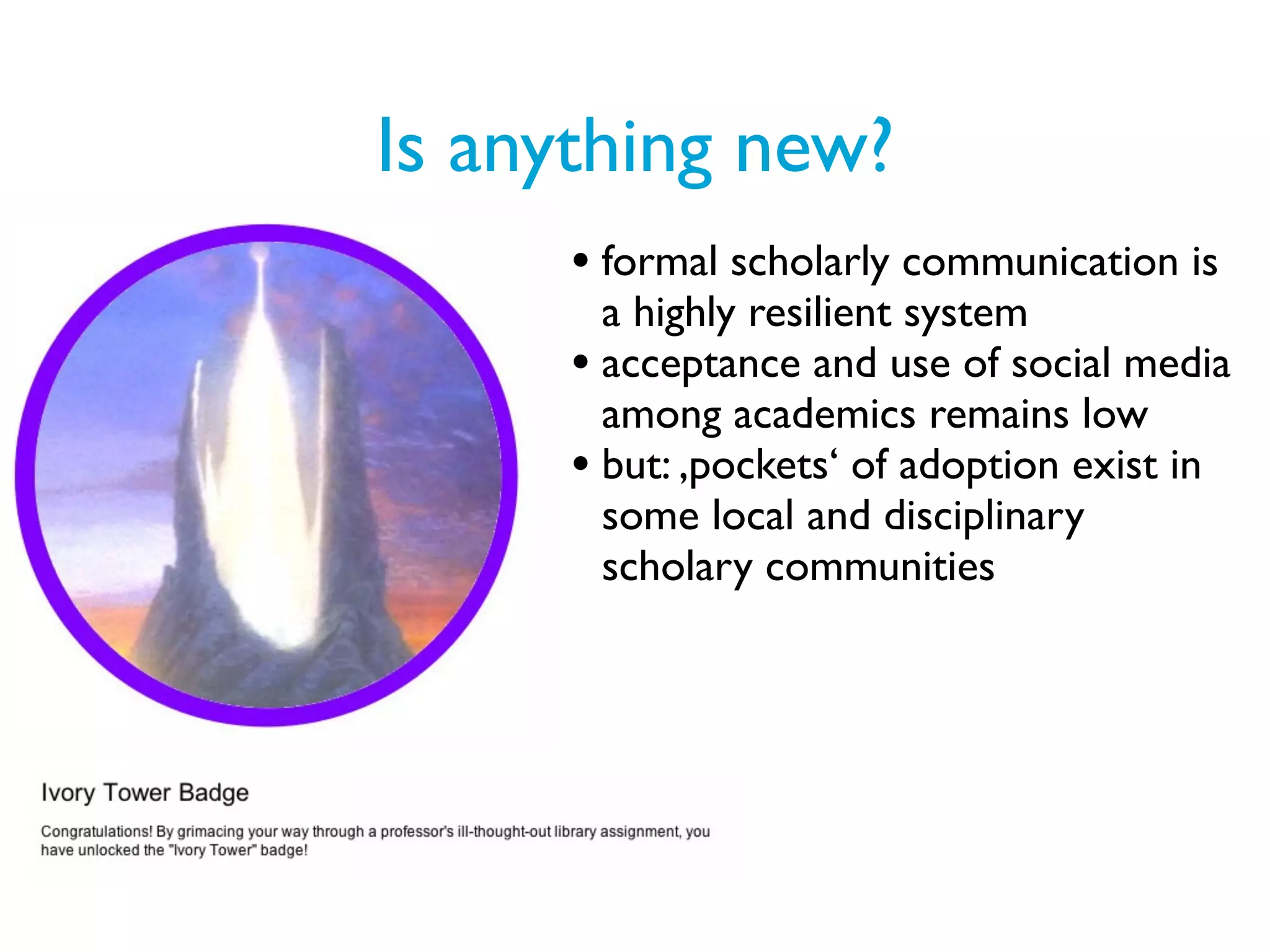 Is anything new?
      • formal scholarly communication is
        a highly resilient system
      • acceptance and use of social media
        among academics remains low
      • but: ,pockets‘ of adoption exist in
        some local and disciplinary
        scholary communities
 