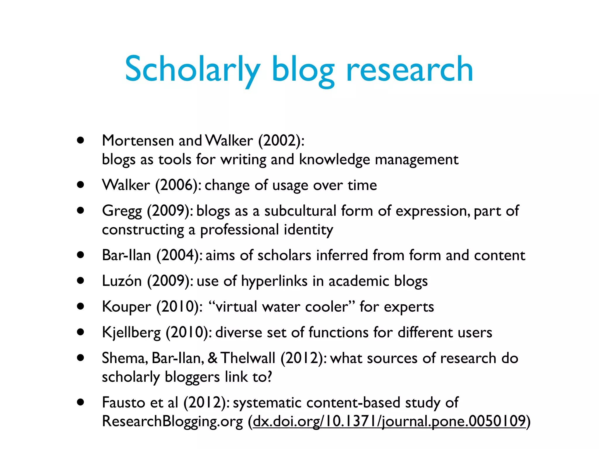 Scholarly blog research
•   Mortensen and Walker (2002):
    blogs as tools for writing and knowledge management
•   Walker (2006): change of usage over time
•   Gregg (2009): blogs as a subcultural form of expression, part of
    constructing a professional identity
•   Bar-Ilan (2004): aims of scholars inferred from form and content
•   Luzón (2009): use of hyperlinks in academic blogs
•   Kouper (2010): “virtual water cooler” for experts
•   Kjellberg (2010): diverse set of functions for different users
•   Shema, Bar-Ilan, & Thelwall (2012): what sources of research do
    scholarly bloggers link to?
•   Fausto et al (2012): systematic content-based study of
    ResearchBlogging.org (dx.doi.org/10.1371/journal.pone.0050109)
 