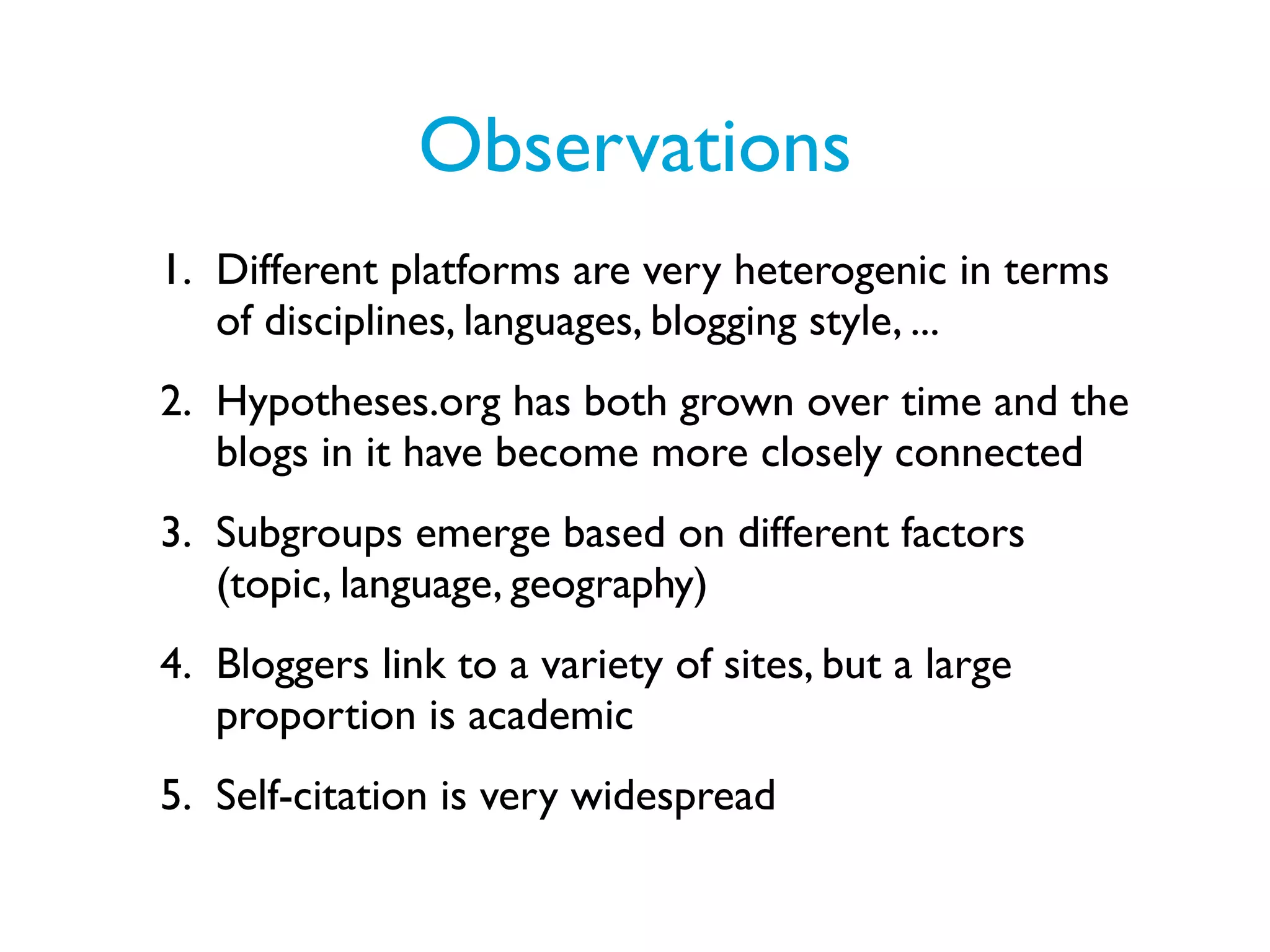 Observations
1. Different platforms are very heterogenic in terms
   of disciplines, languages, blogging style, ...
2. Hypotheses.org has both grown over time and the
   blogs in it have become more closely connected
3. Subgroups emerge based on different factors
   (topic, language, geography)
4. Bloggers link to a variety of sites, but a large
   proportion is academic
5. Self-citation is very widespread
 