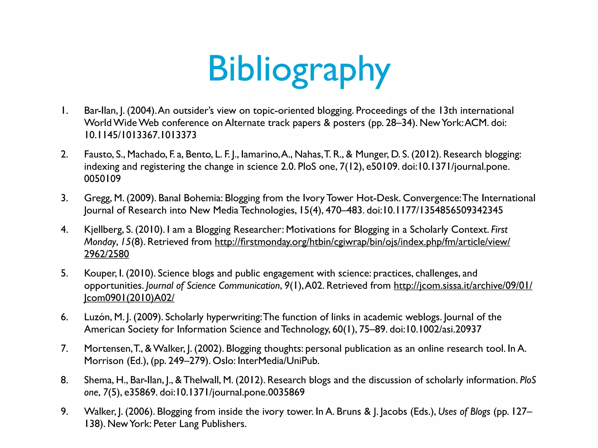 Bibliography
1.   Bar-Ilan, J. (2004). An outsider’s view on topic-oriented blogging. Proceedings of the 13th international
     World Wide Web conference on Alternate track papers & posters (pp. 28–34). New York: ACM. doi:
     10.1145/1013367.1013373
2.   Fausto, S., Machado, F. a, Bento, L. F. J., Iamarino, A., Nahas, T. R., & Munger, D. S. (2012). Research blogging:
     indexing and registering the change in science 2.0. PloS one, 7(12), e50109. doi:10.1371/journal.pone.
     0050109
3.   Gregg, M. (2009). Banal Bohemia: Blogging from the Ivory Tower Hot-Desk. Convergence: The International
     Journal of Research into New Media Technologies, 15(4), 470–483. doi:10.1177/1354856509342345
4.   Kjellberg, S. (2010). I am a Blogging Researcher: Motivations for Blogging in a Scholarly Context. First
     Monday, 15(8). Retrieved from http://ﬁrstmonday.org/htbin/cgiwrap/bin/ojs/index.php/fm/article/view/
     2962/2580
5.   Kouper, I. (2010). Science blogs and public engagement with science: practices, challenges, and
     opportunities. Journal of Science Communication, 9(1), A02. Retrieved from http://jcom.sissa.it/archive/09/01/
     Jcom0901(2010)A02/
6.   Luzón, M. J. (2009). Scholarly hyperwriting: The function of links in academic weblogs. Journal of the
     American Society for Information Science and Technology, 60(1), 75–89. doi:10.1002/asi.20937
7.   Mortensen, T., & Walker, J. (2002). Blogging thoughts: personal publication as an online research tool. In A.
     Morrison (Ed.), (pp. 249–279). Oslo: InterMedia/UniPub.
8.   Shema, H., Bar-Ilan, J., & Thelwall, M. (2012). Research blogs and the discussion of scholarly information. PloS
     one, 7(5), e35869. doi:10.1371/journal.pone.0035869
9.   Walker, J. (2006). Blogging from inside the ivory tower. In A. Bruns & J. Jacobs (Eds.), Uses of Blogs (pp. 127–
     138). New York: Peter Lang Publishers.
 