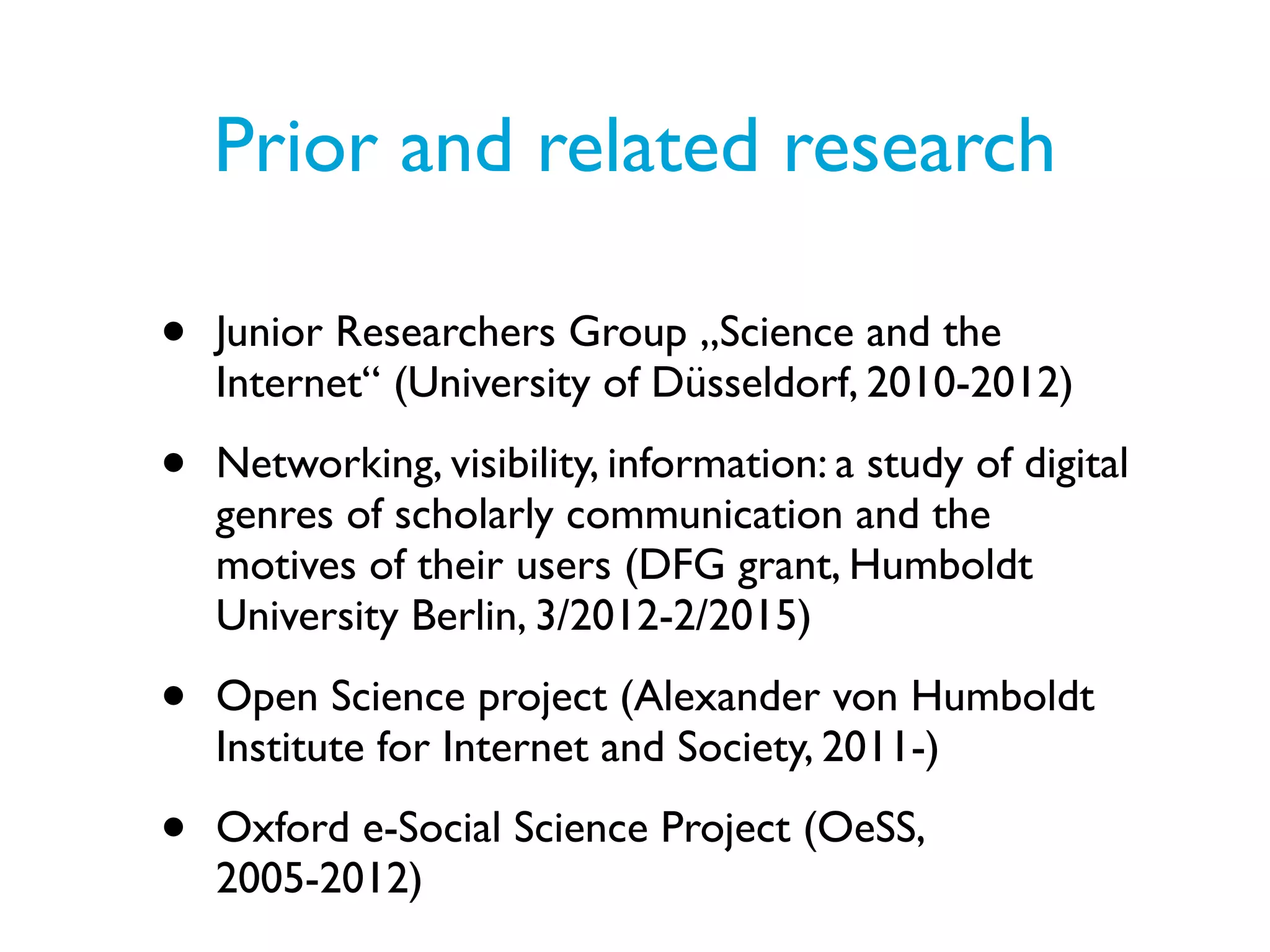 Prior and related research

•   Junior Researchers Group „Science and the
    Internet“ (University of Düsseldorf, 2010-2012)

•   Networking, visibility, information: a study of digital
    genres of scholarly communication and the
    motives of their users (DFG grant, Humboldt
    University Berlin, 3/2012-2/2015)

•   Open Science project (Alexander von Humboldt
    Institute for Internet and Society, 2011-)

•   Oxford e-Social Science Project (OeSS,
    2005-2012)
 