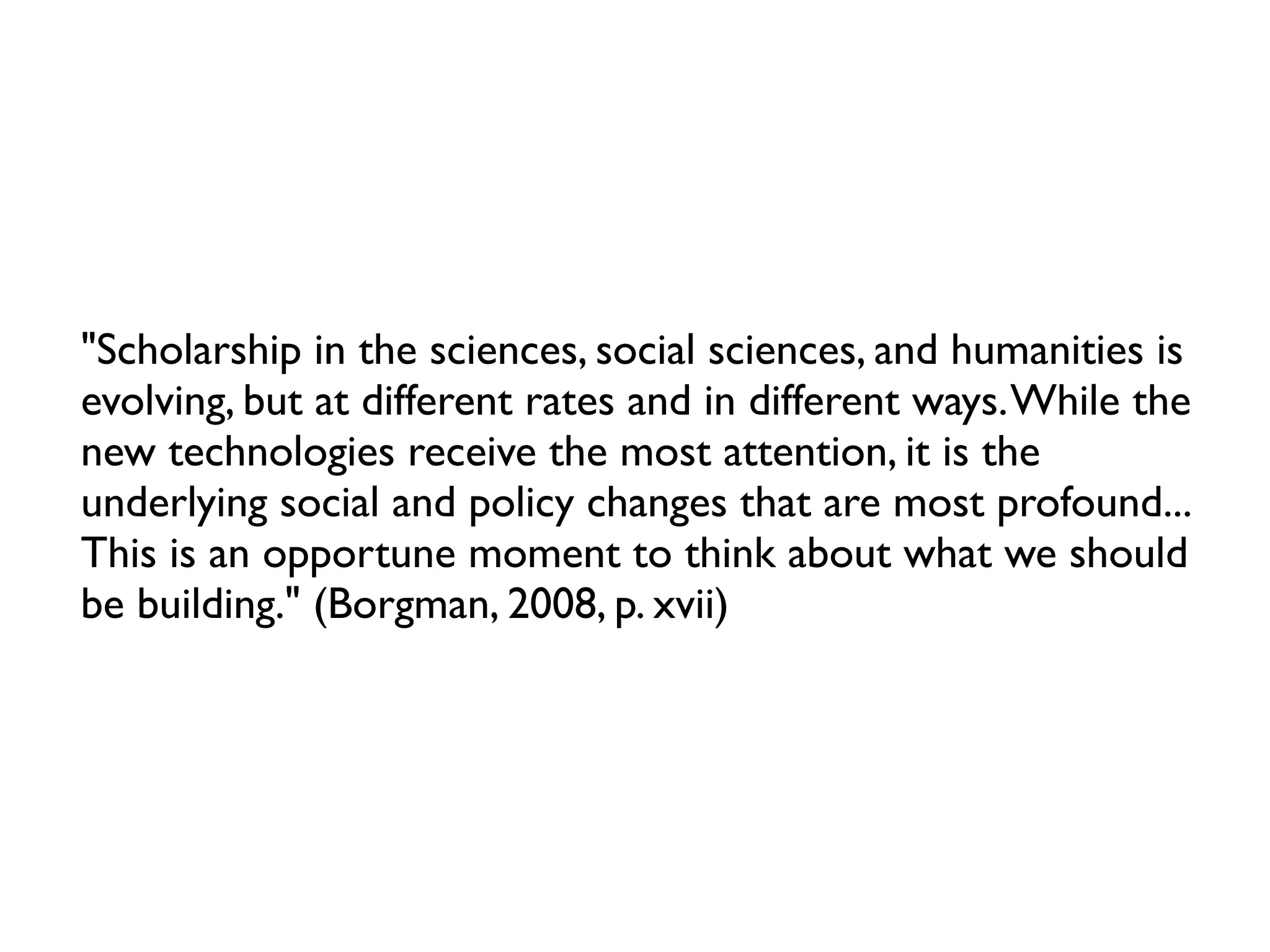 "Scholarship in the sciences, social sciences, and humanities is
evolving, but at different rates and in different ways. While the
new technologies receive the most attention, it is the
underlying social and policy changes that are most profound...
This is an opportune moment to think about what we should
be building." (Borgman, 2008, p. xvii)
 