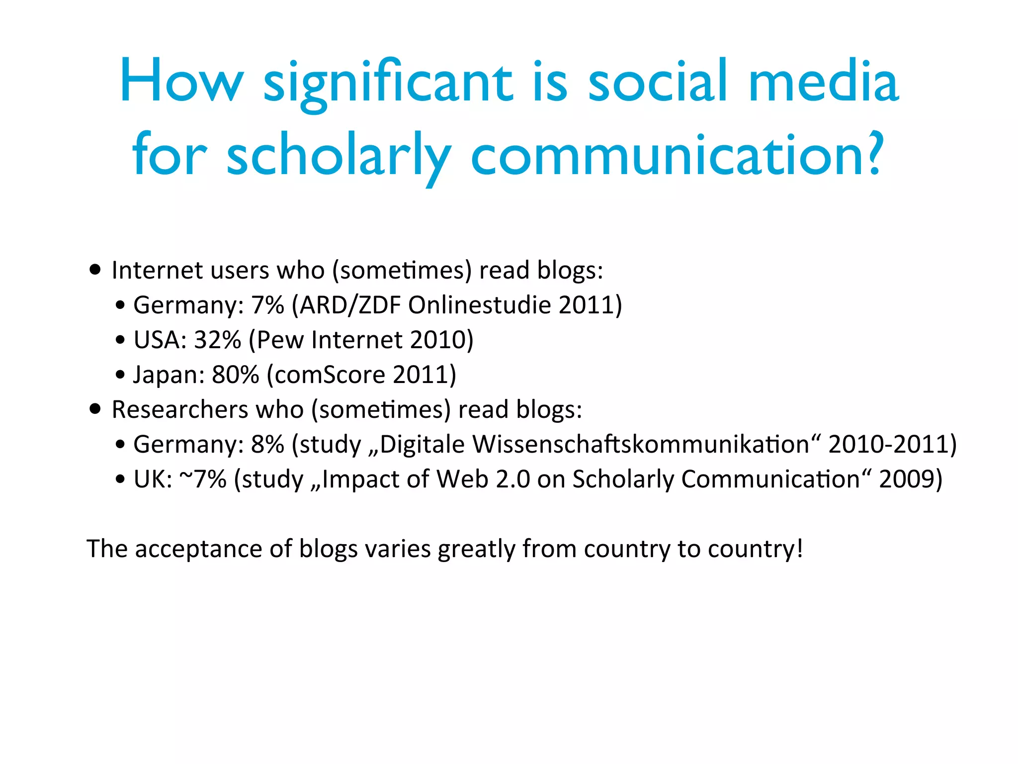 How signiﬁcant is social media
   for scholarly communication?
• Internet	
  users	
  who	
  (some/mes)	
  read	
  blogs:
  • Germany:	
  7%	
  (ARD/ZDF	
  Onlinestudie	
  2011)
  • USA:	
  32%	
  (Pew	
  Internet	
  2010)
  • Japan:	
  80%	
  (comScore	
  2011)
• Researchers	
  who	
  (some/mes)	
  read	
  blogs:
  • Germany:	
  8%	
  (study	
  „Digitale	
  WissenschaPskommunika/on“	
  2010-­‐2011)
  • UK:	
  ~7%	
  (study	
  „Impact	
  of	
  Web	
  2.0	
  on	
  Scholarly	
  Communica/on“	
  2009)

The	
  acceptance	
  of	
  blogs	
  varies	
  greatly	
  from	
  country	
  to	
  country!
 