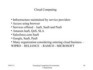 10/01/11 Emerging Computing Environments  V.Rajaraman Cloud Computing Infrastructure maintained by service providers Access using browser Services offered – IaaS, SaaS and PaaS Amazon IaaS, QoS, SLA Salesforce.com SaaS Google, SaaS, PaaS Many organization considering entering cloud business – WIPRO – RELIANCE  - RAMCO - MICROSOFT 