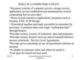 10/01/11 Emerging Computing Environments V.Rajaraman WHAT IS A COMPUTING UTILITY Resource consists of computer servers, storage servers, application servers established and maintained by several cooperating Service providers. Hosts several expensive applications; programs such as Nastran, CFD, VLSI Design Networked together and made accessible to customers by providers. Customers deal with single “unified provider” through brokers Provider assures security of customers’ data and programs Provider assures disaster recovery and (if needed) business process continuity.  Service Level Agreements. Provider gives consulting on use of specialized software-on demand Available to customer when and where he needs it. User pays for actual services used. 