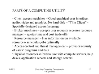 10/01/11 Emerging Computing Environments V.Rajaraman PARTS OF A COMPUTING UTILITY Client access machines – Good graphical user interface, audio, video and graphics. No hard disk – “Thin Client” -  Specially designed access language Broker machines – accepts user requests accesses resource manager – quotes time and cost trade offs Resource manager – Has information on available resources- schedules jobs optimally Access control and threat management – provides security of users’ programs and data Physical resources infrastructure with compute servers, help desks, application servers and storage servers 