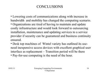 10/01/11 Emerging Computing Environments  V.Rajaraman CONCLUSIONS Lowering costs of communications along with increase in bandwidth  and mobility has changed the computing scenario. Organizations are tired of having to maintain and update costly infrastructure and would look forward to outsourcing installation, maintenance and updating services to a service provider if security can be guaranteed and business continuity ensured. Desk top machines of  Wintel variety has outlined its use-need inexpensive access devices with excellent graphical user interface as replacement – Transition period will be there Pay-for-use computing is the need of the hour. 
