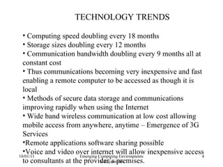 10/01/11 Emerging Computing Environments V.Rajaraman TECHNOLOGY TRENDS Computing speed doubling every 18 months Storage sizes doubling every 12 months Communication bandwidth doubling every 9 months all at constant cost Thus communications becoming very inexpensive and fast enabling a remote computer to be accessed as though it is local Methods of secure data storage and communications improving rapidly when using the Internet Wide band wireless communication at low cost allowing mobile access from anywhere, anytime – Emergence of 3G Services Remote applications software sharing possible Voice and video over internet will allow inexpensive access to consultants at the provider’s premises. 