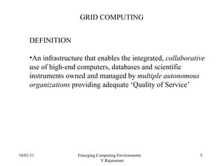 10/01/11 Emerging Computing Environments  V.Rajaraman GRID COMPUTING DEFINITION An infrastructure that enables the integrated,  collaborative  use of high-end computers, databases and scientific instruments owned and managed by  multiple autonomous organizations  providing adequate ‘Quality of Service’ 