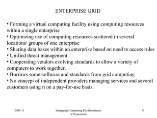 10/01/11 Emerging Computing Envifornments V.Rajaraman ENTERPRISE GRID Forming a virtual computing facility using computing resources within a single enterprise Optimizing use of computing resources scattered in several locations/ groups of one enterprise Sharing data bases within an enterprise based on need to access rules Unified threat management Cooperating vendors evolving standards to allow a variety of computers to work together. Borrows some software and standards from grid computing No concept of independent providers managing services and several customers using it on a pay-for-use basis. 