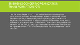 EMERGING CONCEPT: ORGANIZATION
TRANSFORMATION (OT)
 Over the years, the practice of OD has evolved and matured, clarify in its
values, theories, methods, and interventions, as well as adding new valued
theories and go forth. These paradigm-shifting changes were referred to an
"organization transformation" or "Organizational Transformation." some authors
believe OT is an extension of OD; others believe OT represents and discipline in its
own right. It is too early to categorise organisation transformation; from now, we
see it as an extension of OD. Some forces leading lo the emergence of OT can be
identified.

 