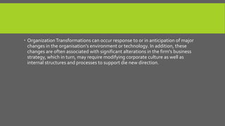  Organization Transformations can occur response to or in anticipation of major
changes in the organisation's environment or technology. In addition, these
changes are often associated with significant alterations in the firm's business
strategy, which in turn, may require modifying corporate culture as well as
internal structures and processes to support die new direction.

 