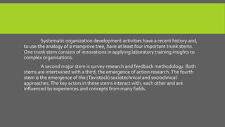 Systematic organization development activities have a recent history and,
to use the analogy of a mangrove tree, have at least four important trunk stems.
One trunk stem consists of innovations in applying laboratory training insights to
complex organisations.
A second major stem is survey research and feedback methodology. Both
stems are intertwined with a third, the emergence of action research. The fourth
stem is the emergence of the (Tavistock) sociotechnical and socioclinical
approaches. The key actors in these stems interact with, each other and are
influenced by experiences and concepts from many fields.

 