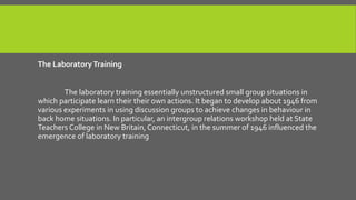 The Laboratory Training
The laboratory training essentially unstructured small group situations in
which participate learn their their own actions. It began to develop about 1946 from
various experiments in using discussion groups to achieve changes in behaviour in
back home situations. In particular, an intergroup relations workshop held at State
Teachers College in New Britain, Connecticut, in the summer of 1946 influenced the
emergence of laboratory training

 