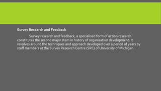 Survey Research and Feedback
Survey research and feedback, a specialised form of action research
constitutes the second major stem in history of organisation development. It
revolves around the techniques and approach developed over a period of years by
staff members at the Survey Research Centre (SRC) of University of Michigan.

 