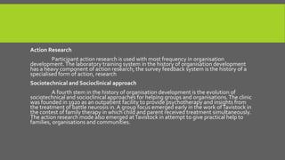 Action Research
Participant action research is used with most frequency in organisation
development. The laboratory training system in the history of organisation development
has a heavy component of action research; the survey feedback system is the history of a
specialised form of action, research
Sociotechnical and Socioclinical approach

A fourth stem in the history of organisation development is the evolution of
sociotechnical and socioclinical approaches for helping groups and organisations. The clinic
was founded in 1920 as an outpatient facility to provide psychotherapy and insights from
the treatment of battle neurosis in. A group focus emerged early in the work of Tavistock in
the contest of family therapy in which child and parent received treatment simultaneously.
The action research mode also emerged at Tavistock in attempt to give practical help to
families, organisations and communities.

 