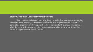 Second Generation Organization Development
Practitioners and researchers are giving considerable attention to emerging
concepts, interventions, and areas of application that might be called secondgeneration organisation development each, to some extent, overlaps with some or
all of the others. Second generation organisation development, in particular, has
focus on organisational transformation.

 