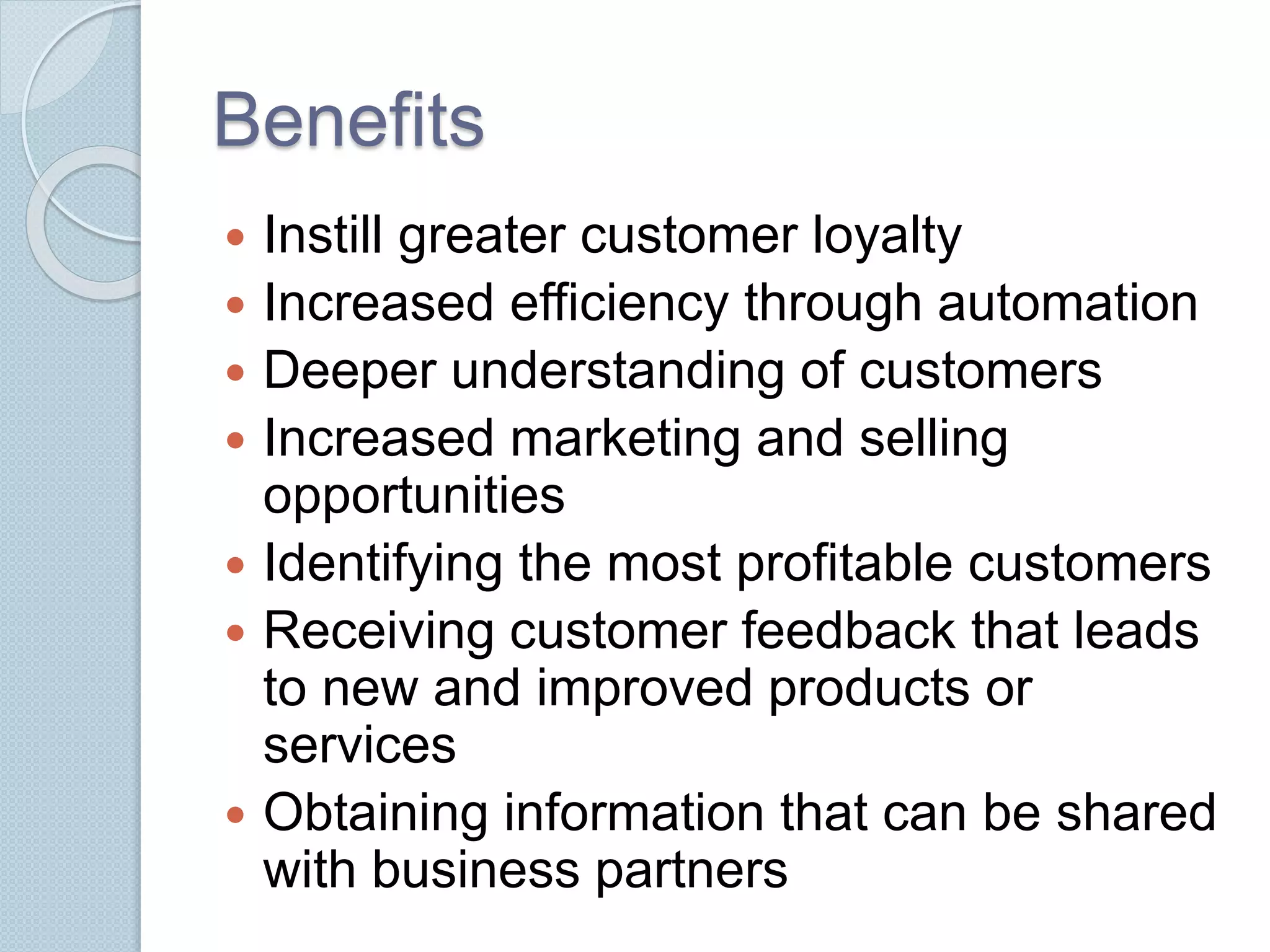Benefits 
 Instill greater customer loyalty 
 Increased efficiency through automation 
 Deeper understanding of customers 
 Increased marketing and selling 
opportunities 
 Identifying the most profitable customers 
 Receiving customer feedback that leads 
to new and improved products or 
services 
 Obtaining information that can be shared 
with business partners 
 