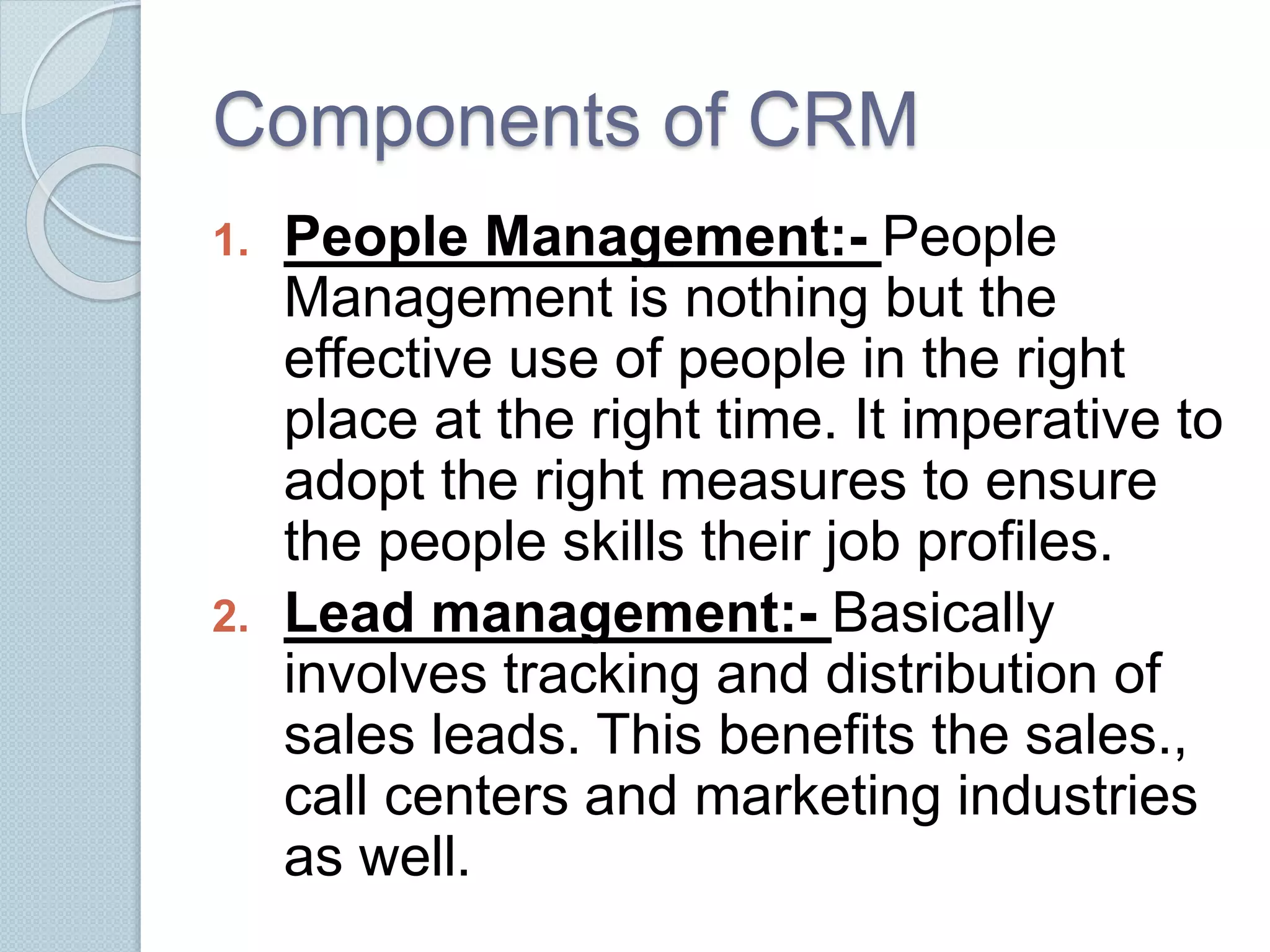 Components of CRM 
1. People Management:- People 
Management is nothing but the 
effective use of people in the right 
place at the right time. It imperative to 
adopt the right measures to ensure 
the people skills their job profiles. 
2. Lead management:- Basically 
involves tracking and distribution of 
sales leads. This benefits the sales., 
call centers and marketing industries 
as well. 
 