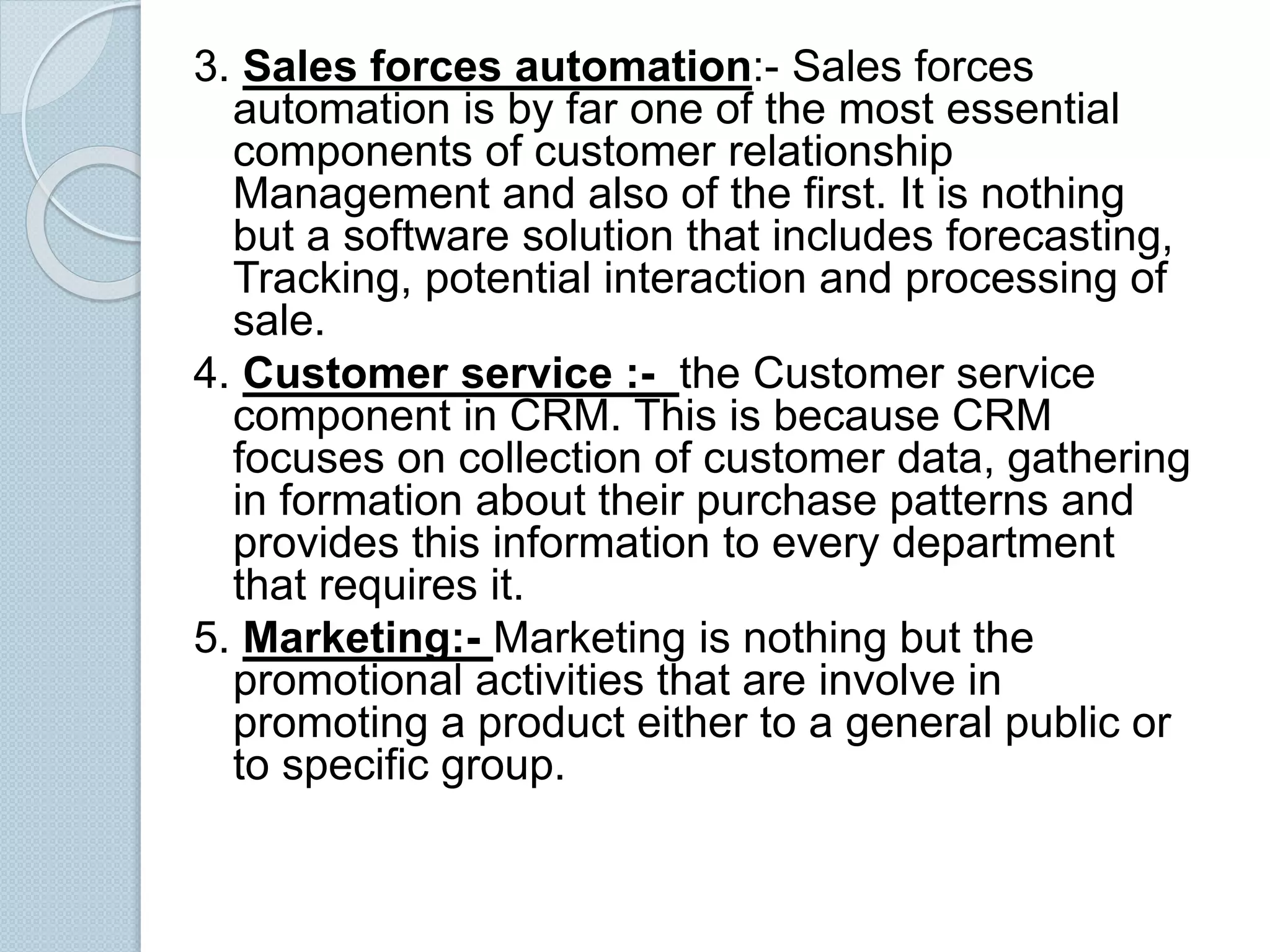 3. Sales forces automation:- Sales forces 
automation is by far one of the most essential 
components of customer relationship 
Management and also of the first. It is nothing 
but a software solution that includes forecasting, 
Tracking, potential interaction and processing of 
sale. 
4. Customer service :- the Customer service 
component in CRM. This is because CRM 
focuses on collection of customer data, gathering 
in formation about their purchase patterns and 
provides this information to every department 
that requires it. 
5. Marketing:- Marketing is nothing but the 
promotional activities that are involve in 
promoting a product either to a general public or 
to specific group. 
 