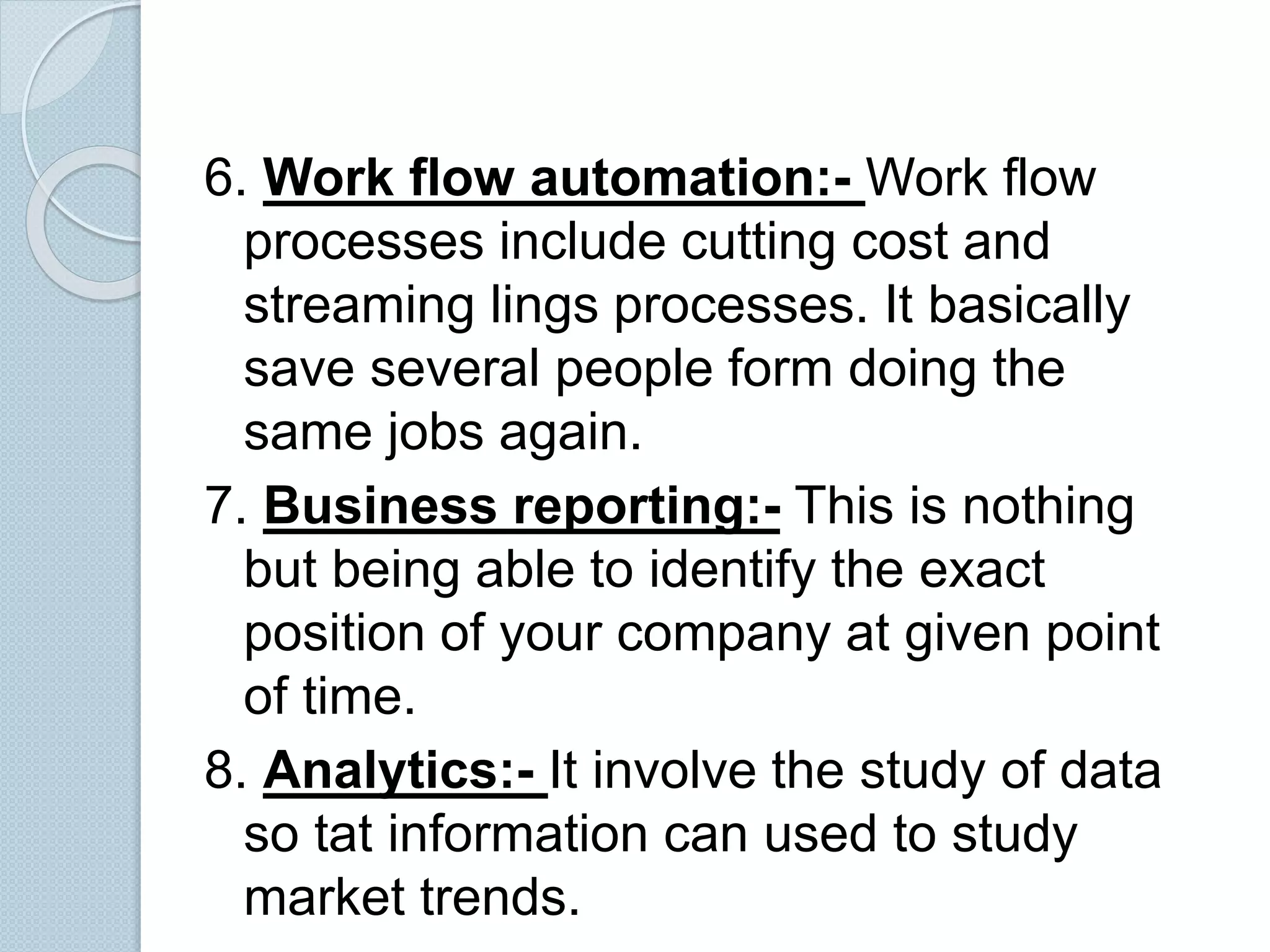 6. Work flow automation:- Work flow 
processes include cutting cost and 
streaming lings processes. It basically 
save several people form doing the 
same jobs again. 
7. Business reporting:- This is nothing 
but being able to identify the exact 
position of your company at given point 
of time. 
8. Analytics:- It involve the study of data 
so tat information can used to study 
market trends. 
 