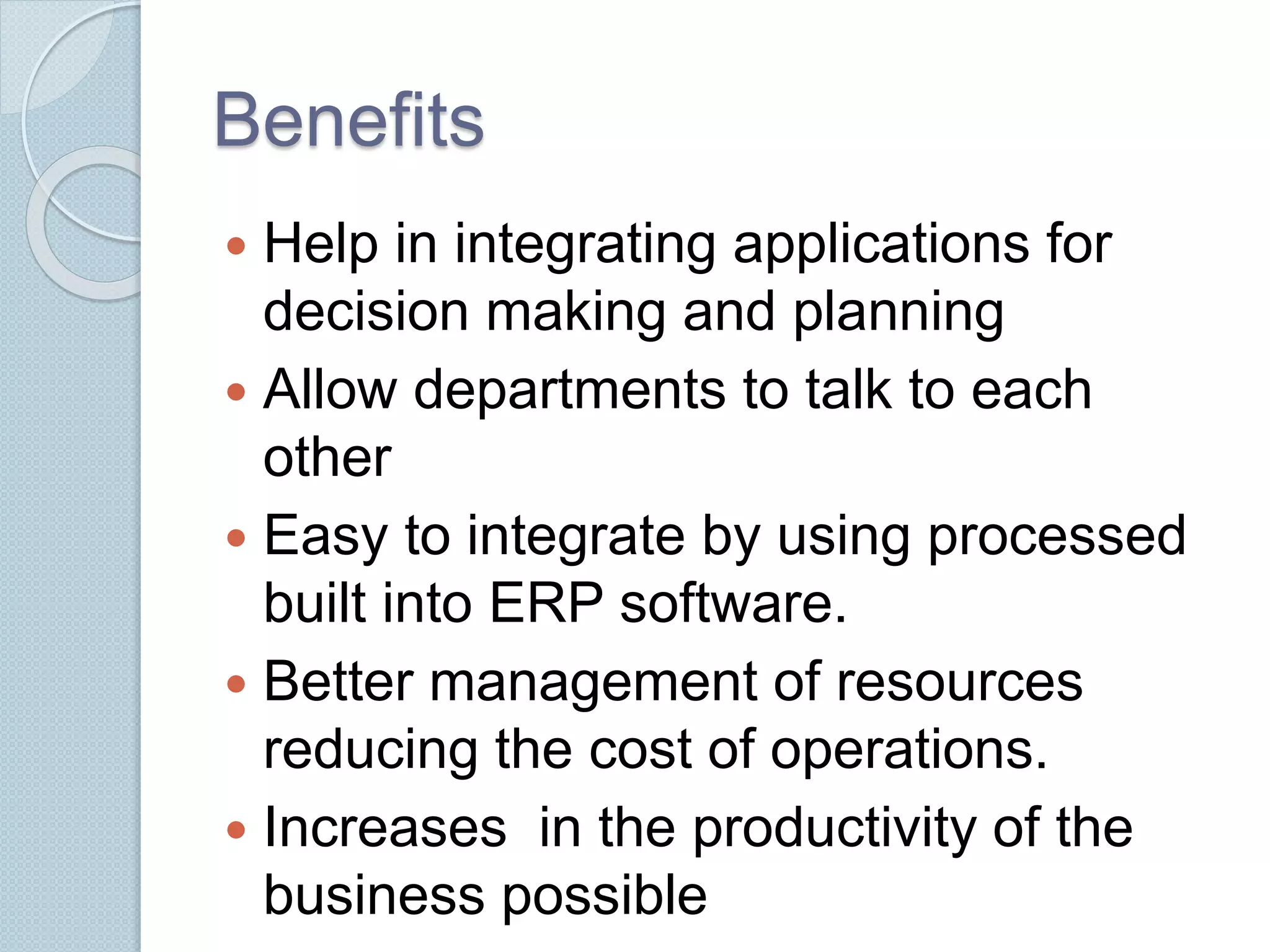 Benefits 
 Help in integrating applications for 
decision making and planning 
 Allow departments to talk to each 
other 
 Easy to integrate by using processed 
built into ERP software. 
 Better management of resources 
reducing the cost of operations. 
 Increases in the productivity of the 
business possible 
 