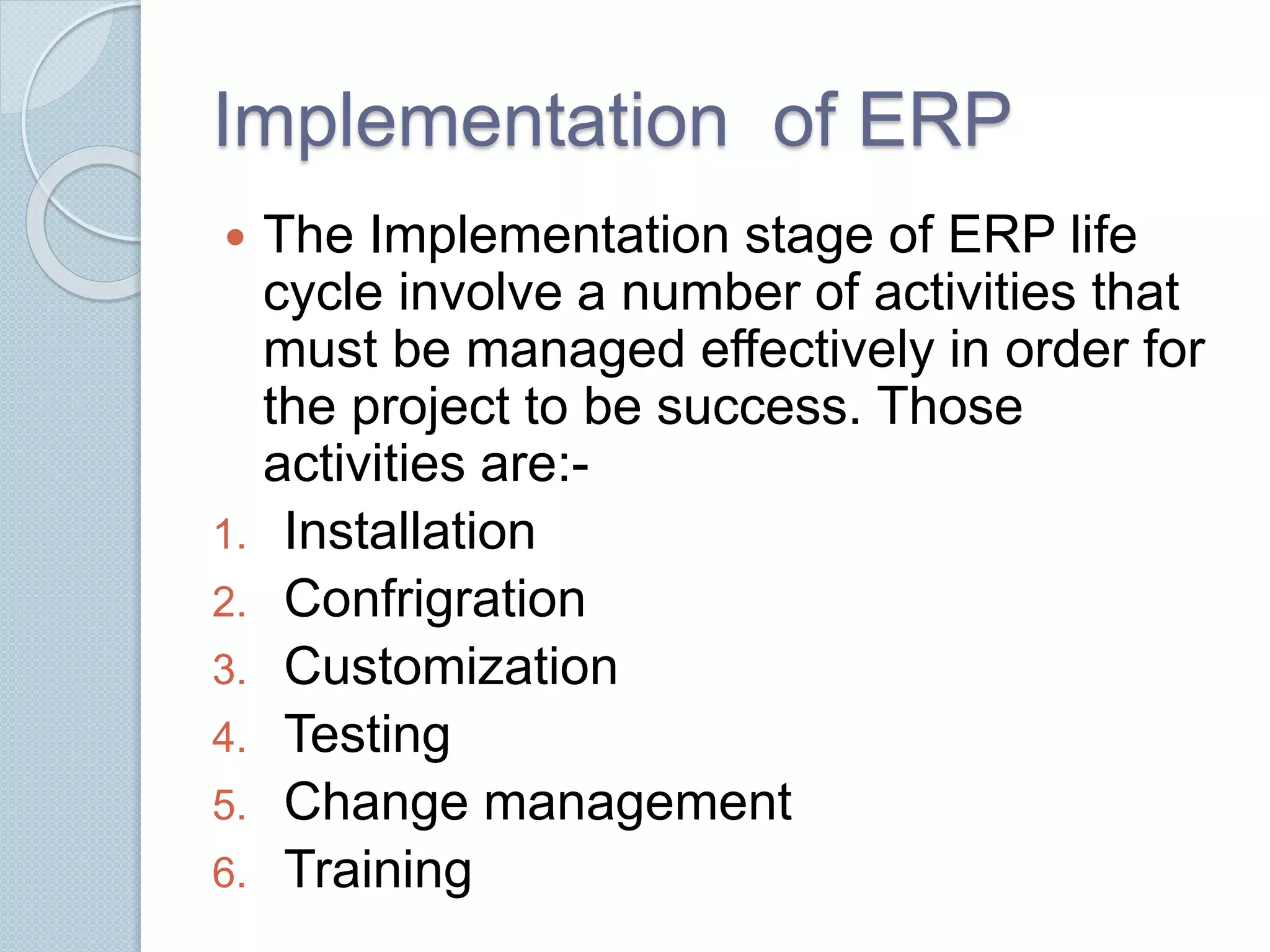 Implementation of ERP 
 The Implementation stage of ERP life 
cycle involve a number of activities that 
must be managed effectively in order for 
the project to be success. Those 
activities are:- 
1. Installation 
2. Confrigration 
3. Customization 
4. Testing 
5. Change management 
6. Training 
 