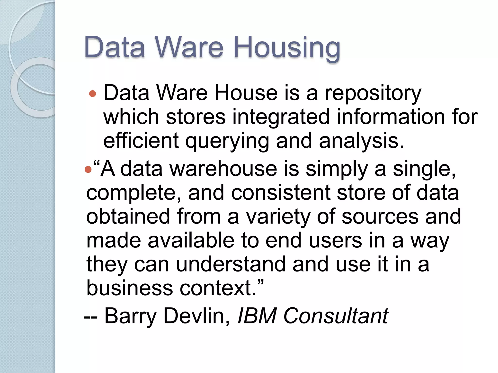 Data Ware Housing 
 Data Ware House is a repository 
which stores integrated information for 
efficient querying and analysis. 
“A data warehouse is simply a single, 
complete, and consistent store of data 
obtained from a variety of sources and 
made available to end users in a way 
they can understand and use it in a 
business context.” 
-- Barry Devlin, IBM Consultant 
 