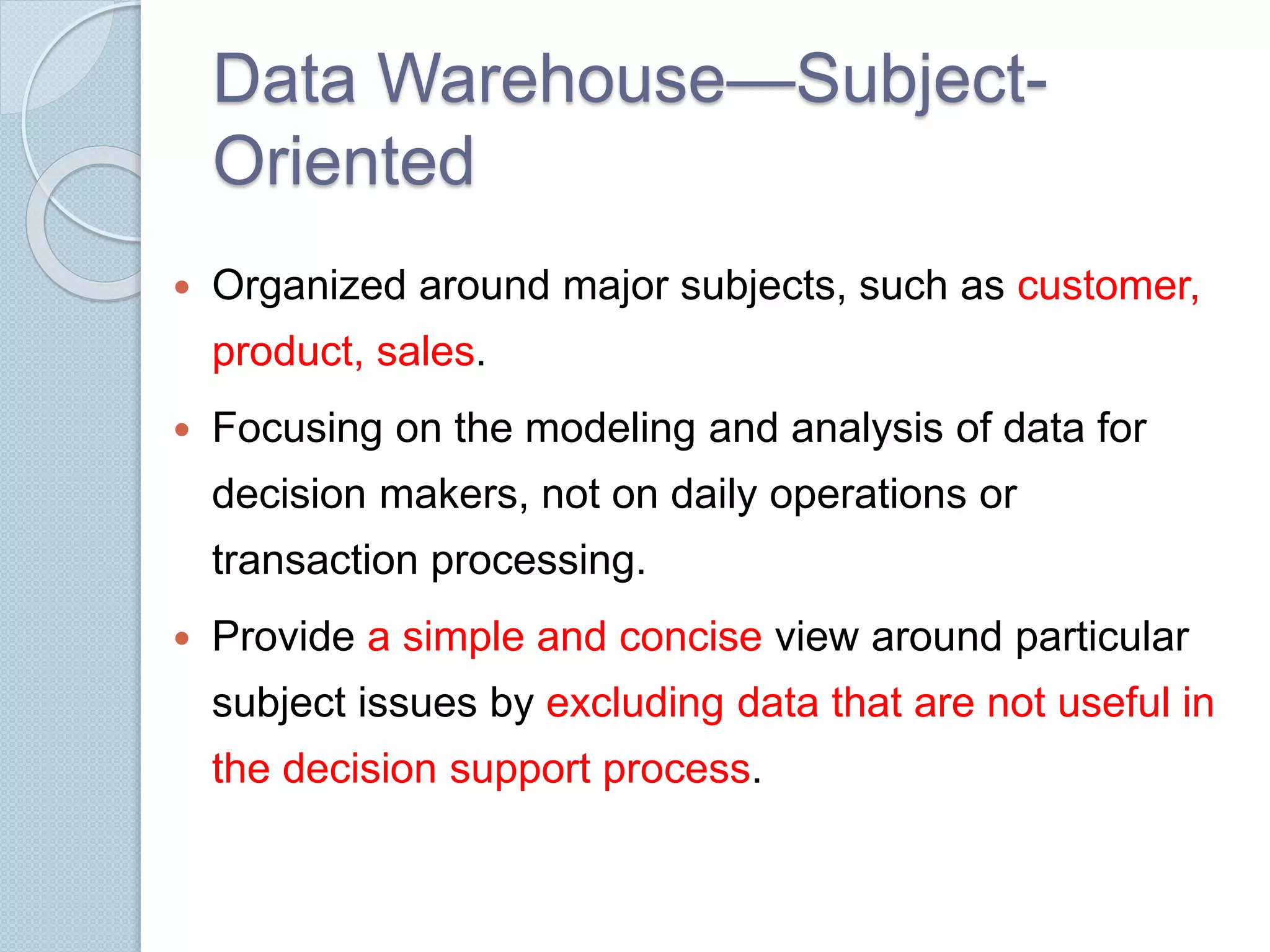 Data Warehouse—Subject- 
Oriented 
 Organized around major subjects, such as customer, 
product, sales. 
 Focusing on the modeling and analysis of data for 
decision makers, not on daily operations or 
transaction processing. 
 Provide a simple and concise view around particular 
subject issues by excluding data that are not useful in 
the decision support process. 
 