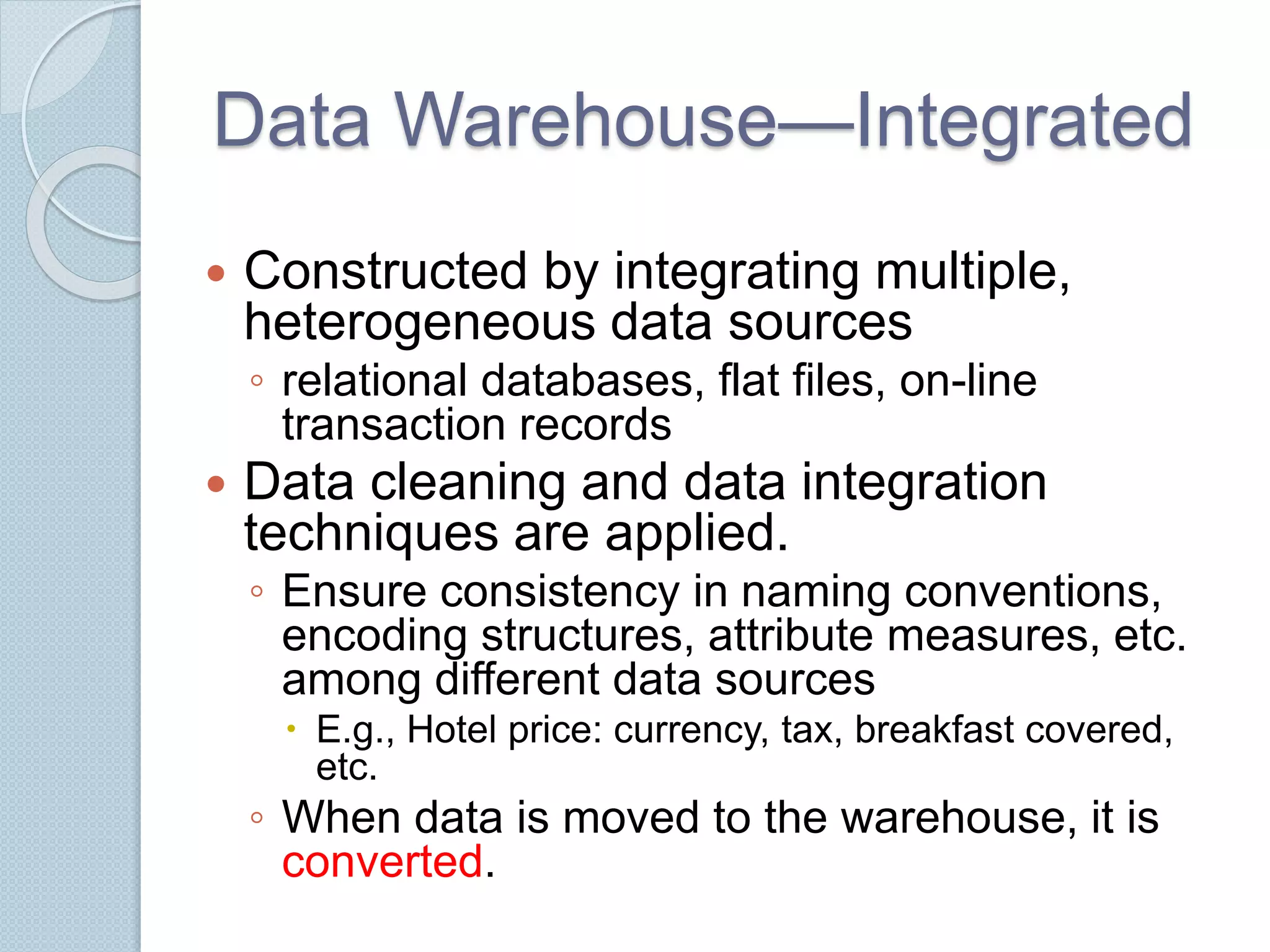 Data Warehouse—Integrated 
 Constructed by integrating multiple, 
heterogeneous data sources 
◦ relational databases, flat files, on-line 
transaction records 
 Data cleaning and data integration 
techniques are applied. 
◦ Ensure consistency in naming conventions, 
encoding structures, attribute measures, etc. 
among different data sources 
 E.g., Hotel price: currency, tax, breakfast covered, 
etc. 
◦ When data is moved to the warehouse, it is 
converted. 
 