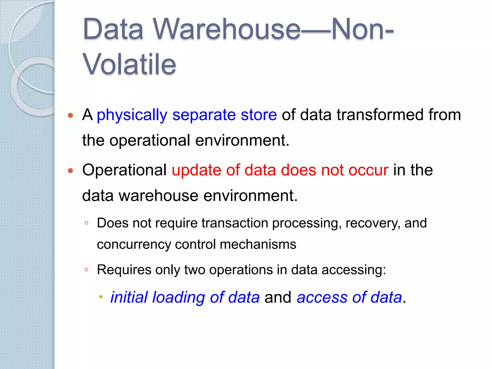 Data Warehouse—Non- 
Volatile 
 A physically separate store of data transformed from 
the operational environment. 
 Operational update of data does not occur in the 
data warehouse environment. 
◦ Does not require transaction processing, recovery, and 
concurrency control mechanisms 
◦ Requires only two operations in data accessing: 
 initial loading of data and access of data. 
 