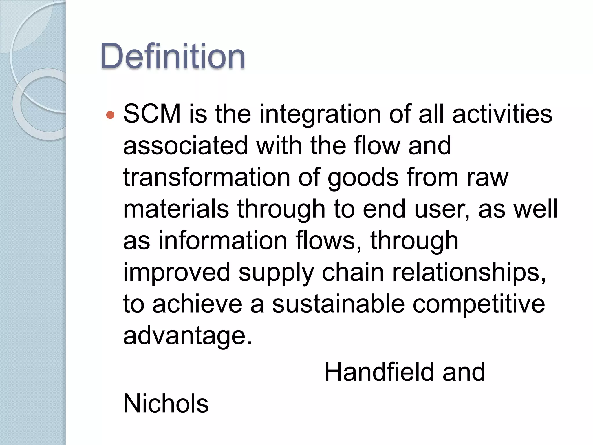 Definition 
 SCM is the integration of all activities 
associated with the flow and 
transformation of goods from raw 
materials through to end user, as well 
as information flows, through 
improved supply chain relationships, 
to achieve a sustainable competitive 
advantage. 
Handfield and 
Nichols 
 