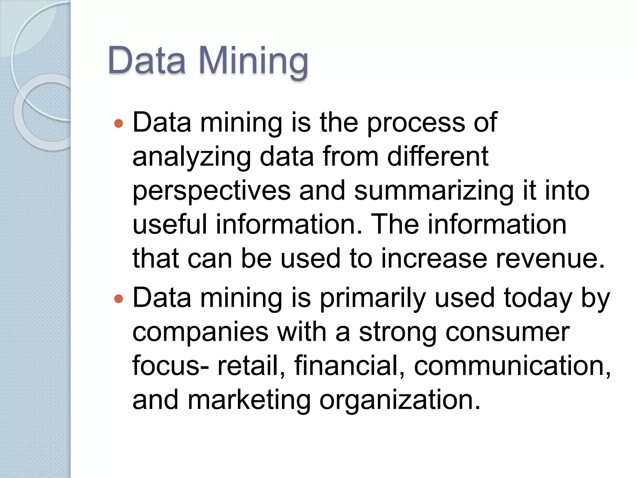 Data Mining 
 Data mining is the process of 
analyzing data from different 
perspectives and summarizing it into 
useful information. The information 
that can be used to increase revenue. 
 Data mining is primarily used today by 
companies with a strong consumer 
focus- retail, financial, communication, 
and marketing organization. 
 