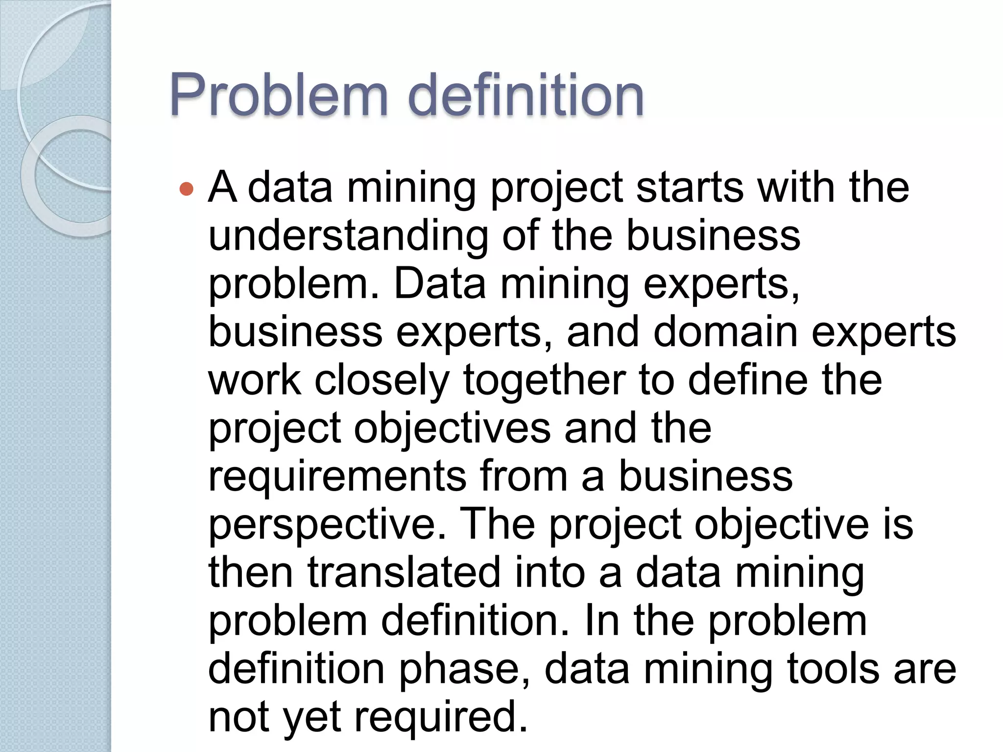 Problem definition 
 A data mining project starts with the 
understanding of the business 
problem. Data mining experts, 
business experts, and domain experts 
work closely together to define the 
project objectives and the 
requirements from a business 
perspective. The project objective is 
then translated into a data mining 
problem definition. In the problem 
definition phase, data mining tools are 
not yet required. 
 