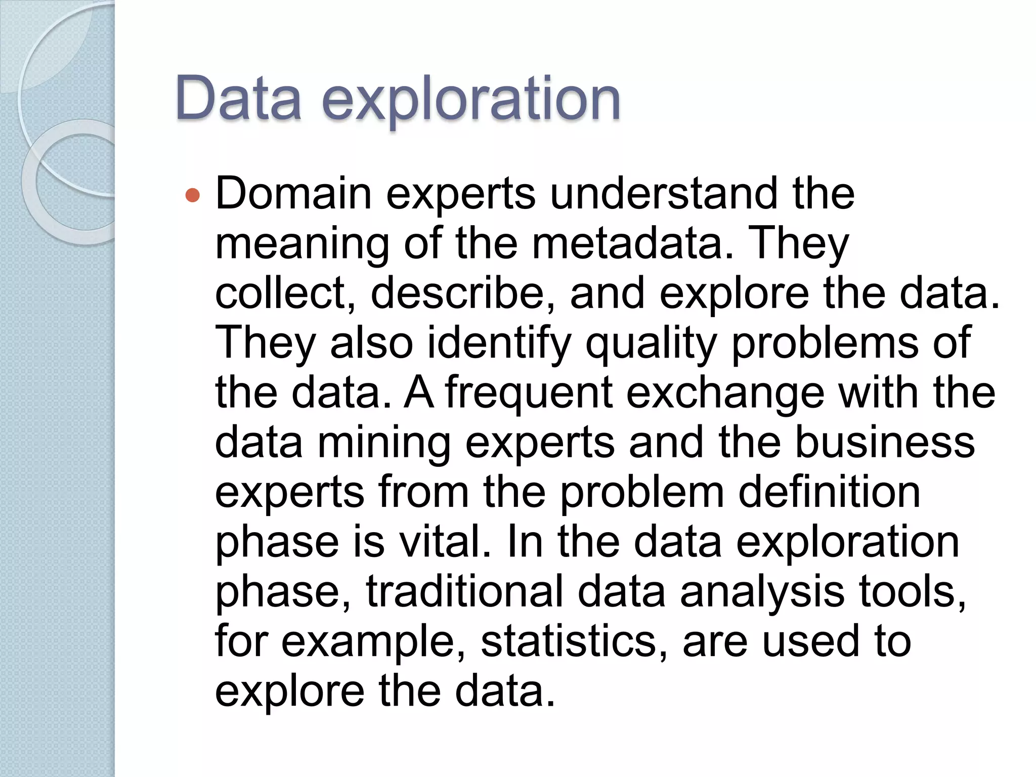 Data exploration 
 Domain experts understand the 
meaning of the metadata. They 
collect, describe, and explore the data. 
They also identify quality problems of 
the data. A frequent exchange with the 
data mining experts and the business 
experts from the problem definition 
phase is vital. In the data exploration 
phase, traditional data analysis tools, 
for example, statistics, are used to 
explore the data. 
 