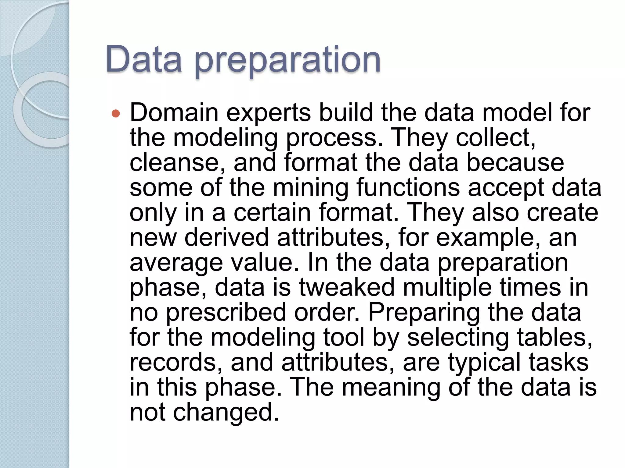 Data preparation 
 Domain experts build the data model for 
the modeling process. They collect, 
cleanse, and format the data because 
some of the mining functions accept data 
only in a certain format. They also create 
new derived attributes, for example, an 
average value. In the data preparation 
phase, data is tweaked multiple times in 
no prescribed order. Preparing the data 
for the modeling tool by selecting tables, 
records, and attributes, are typical tasks 
in this phase. The meaning of the data is 
not changed. 
 