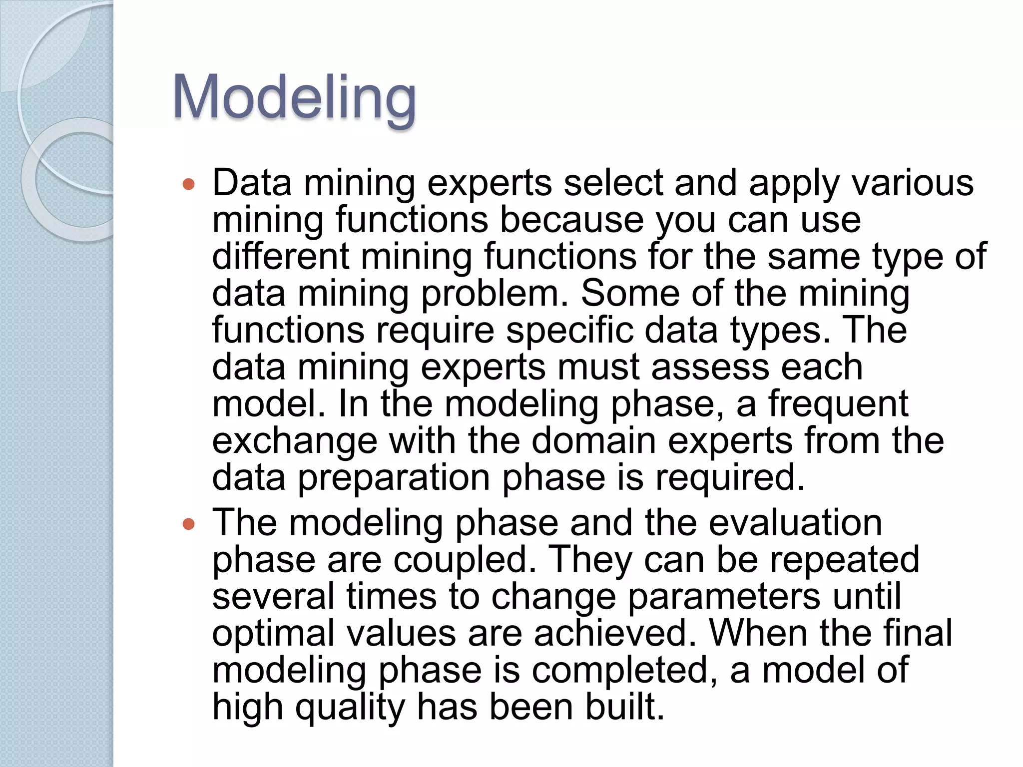 Modeling 
 Data mining experts select and apply various 
mining functions because you can use 
different mining functions for the same type of 
data mining problem. Some of the mining 
functions require specific data types. The 
data mining experts must assess each 
model. In the modeling phase, a frequent 
exchange with the domain experts from the 
data preparation phase is required. 
 The modeling phase and the evaluation 
phase are coupled. They can be repeated 
several times to change parameters until 
optimal values are achieved. When the final 
modeling phase is completed, a model of 
high quality has been built. 
 
