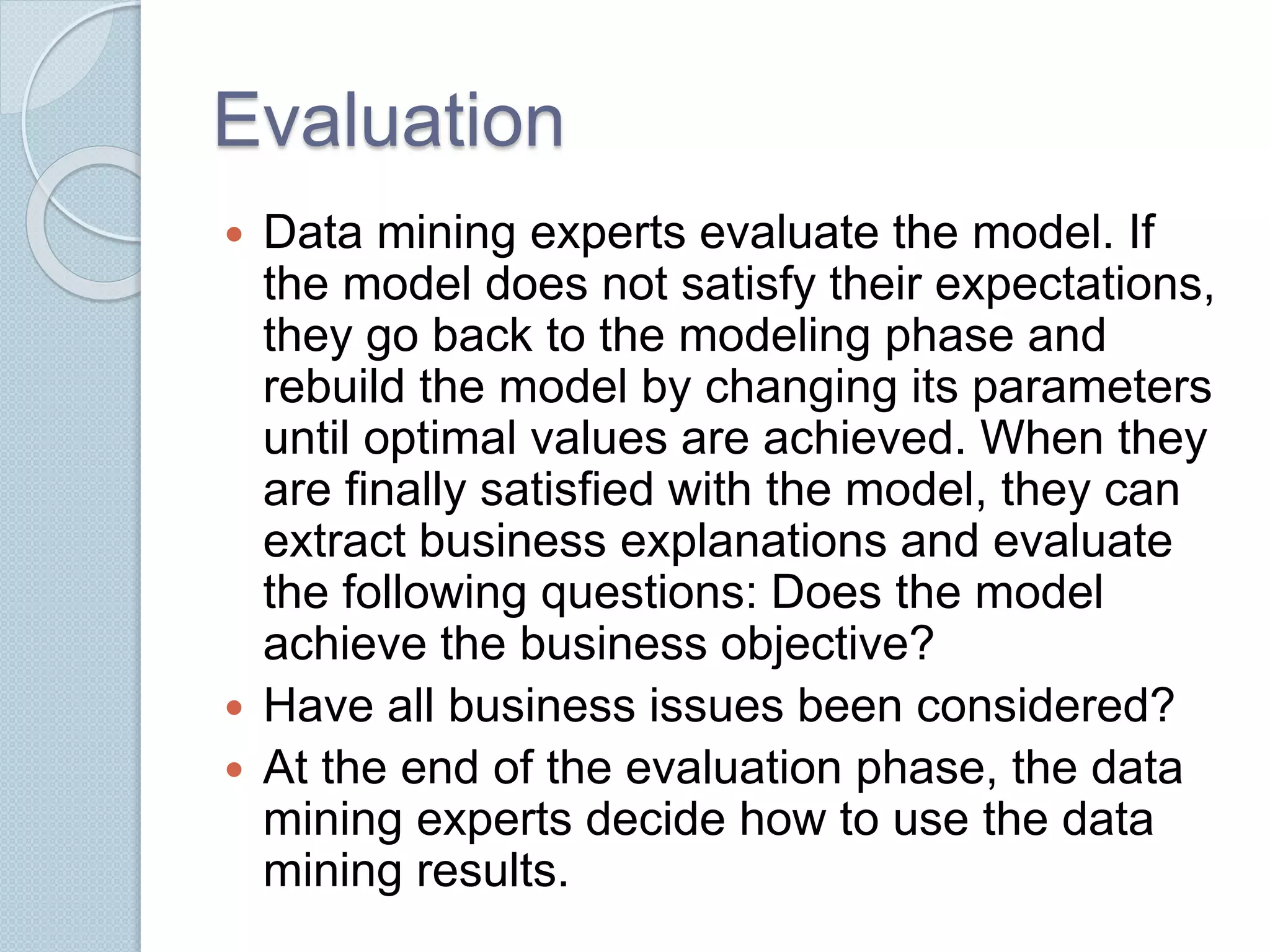 Evaluation 
 Data mining experts evaluate the model. If 
the model does not satisfy their expectations, 
they go back to the modeling phase and 
rebuild the model by changing its parameters 
until optimal values are achieved. When they 
are finally satisfied with the model, they can 
extract business explanations and evaluate 
the following questions: Does the model 
achieve the business objective? 
 Have all business issues been considered? 
 At the end of the evaluation phase, the data 
mining experts decide how to use the data 
mining results. 
 