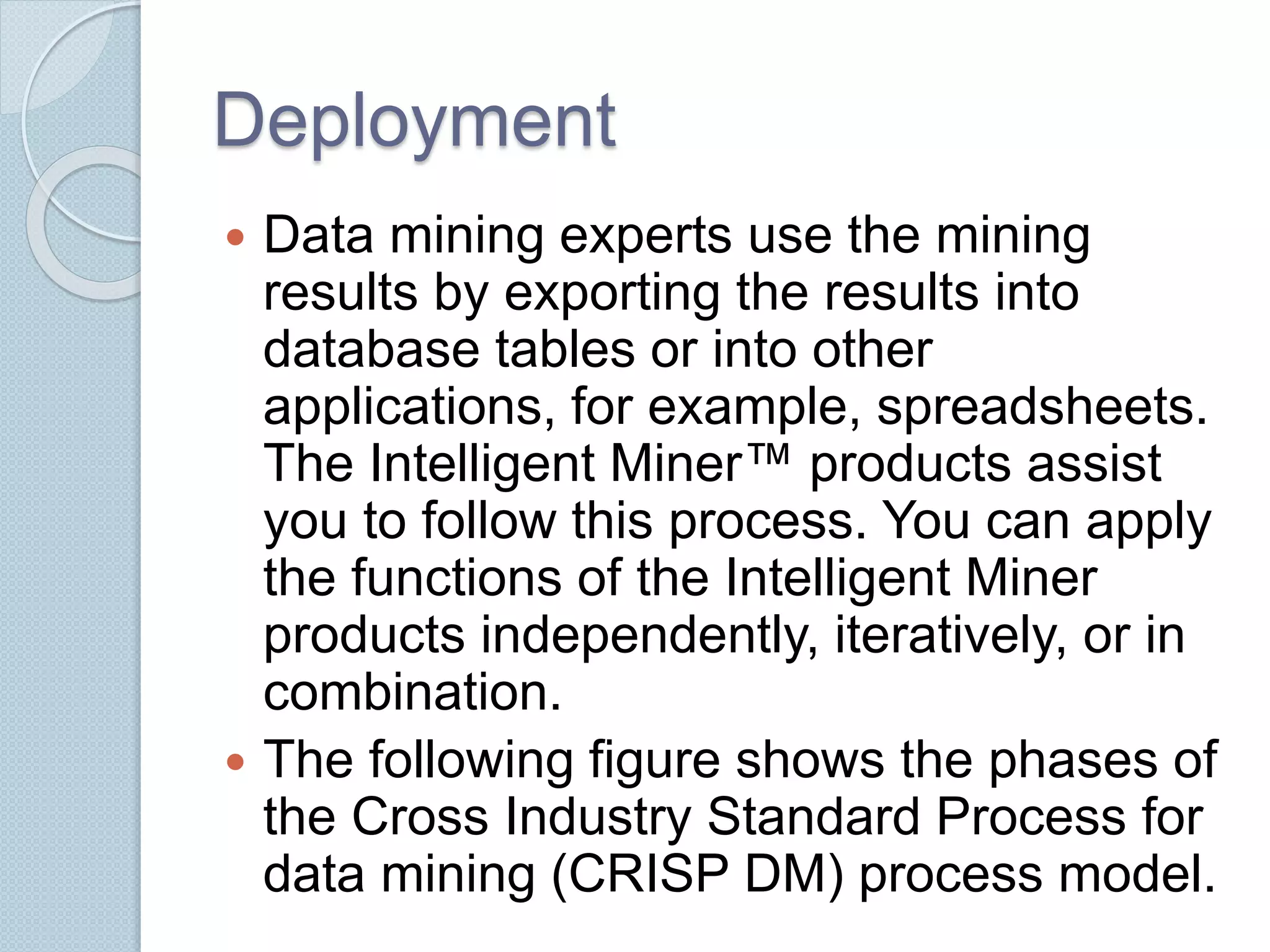 Deployment 
 Data mining experts use the mining 
results by exporting the results into 
database tables or into other 
applications, for example, spreadsheets. 
The Intelligent Miner™ products assist 
you to follow this process. You can apply 
the functions of the Intelligent Miner 
products independently, iteratively, or in 
combination. 
 The following figure shows the phases of 
the Cross Industry Standard Process for 
data mining (CRISP DM) process model. 
 
