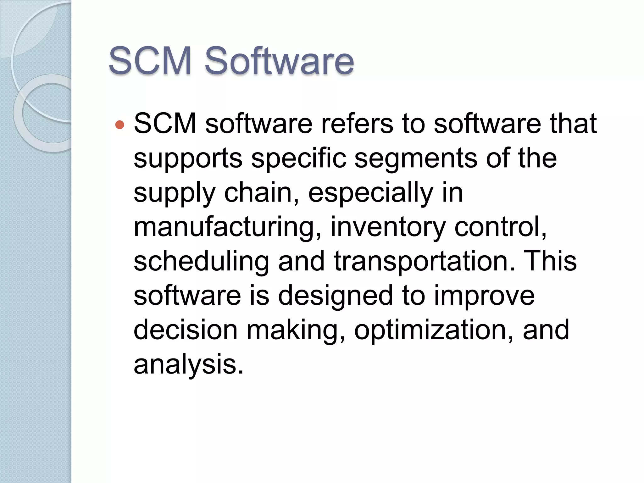 SCM Software 
 SCM software refers to software that 
supports specific segments of the 
supply chain, especially in 
manufacturing, inventory control, 
scheduling and transportation. This 
software is designed to improve 
decision making, optimization, and 
analysis. 
 