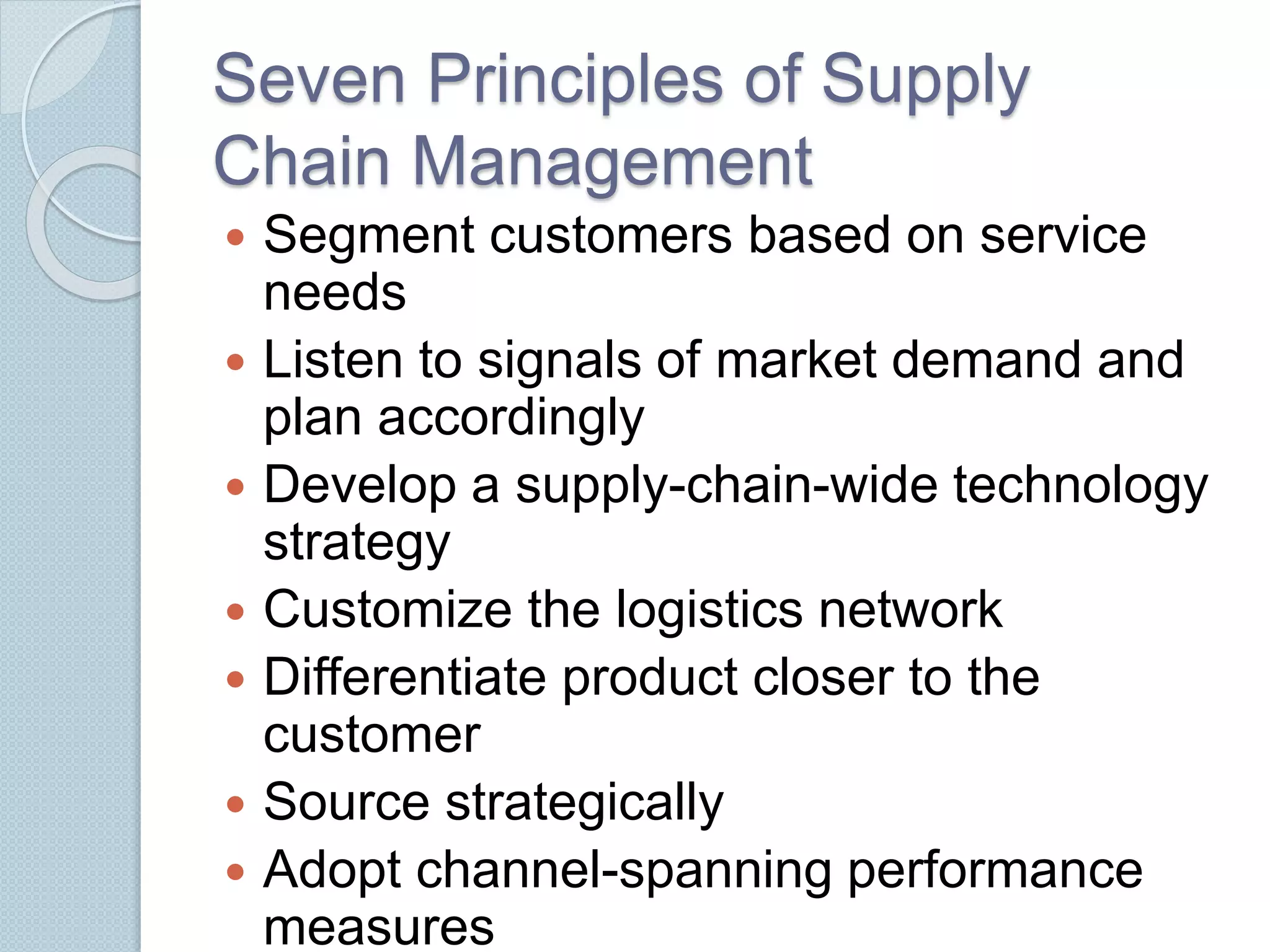 Seven Principles of Supply 
Chain Management 
 Segment customers based on service 
needs 
 Listen to signals of market demand and 
plan accordingly 
 Develop a supply-chain-wide technology 
strategy 
 Customize the logistics network 
 Differentiate product closer to the 
customer 
 Source strategically 
 Adopt channel-spanning performance 
measures 
 