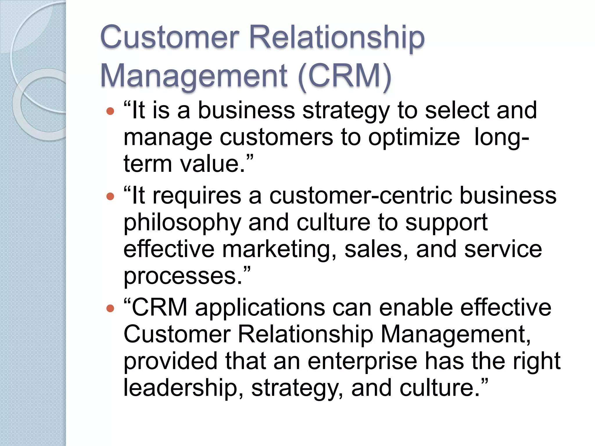 Customer Relationship 
Management (CRM) 
 “It is a business strategy to select and 
manage customers to optimize long-term 
value.” 
 “It requires a customer-centric business 
philosophy and culture to support 
effective marketing, sales, and service 
processes.” 
 “CRM applications can enable effective 
Customer Relationship Management, 
provided that an enterprise has the right 
leadership, strategy, and culture.” 
 