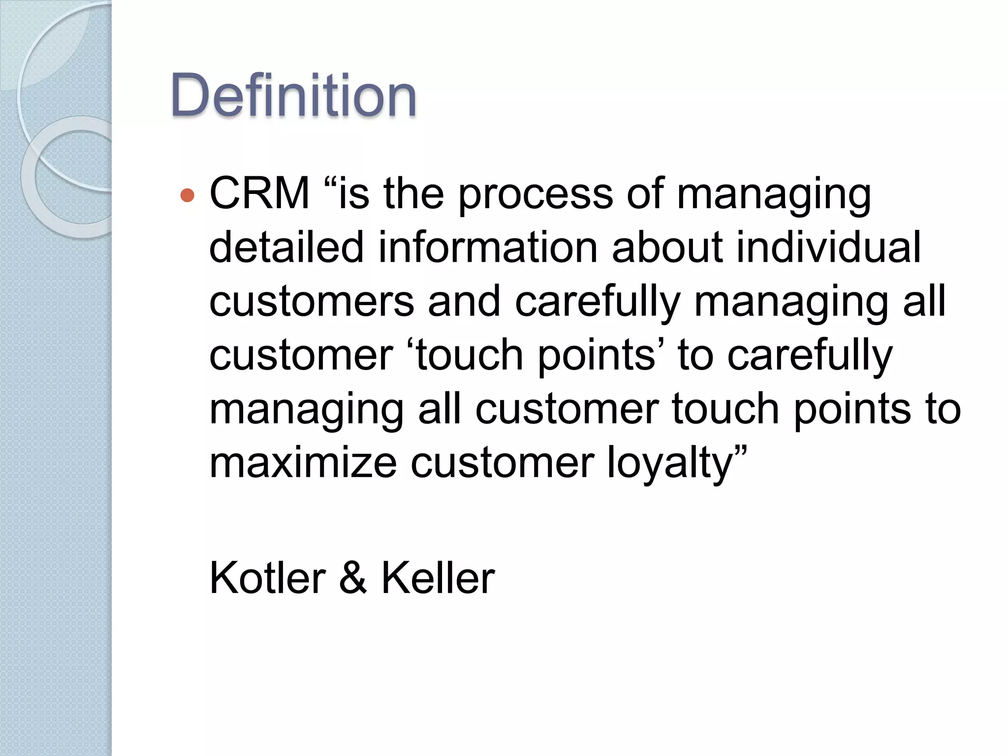 Definition 
 CRM “is the process of managing 
detailed information about individual 
customers and carefully managing all 
customer ‘touch points’ to carefully 
managing all customer touch points to 
maximize customer loyalty” 
Kotler & Keller 
 