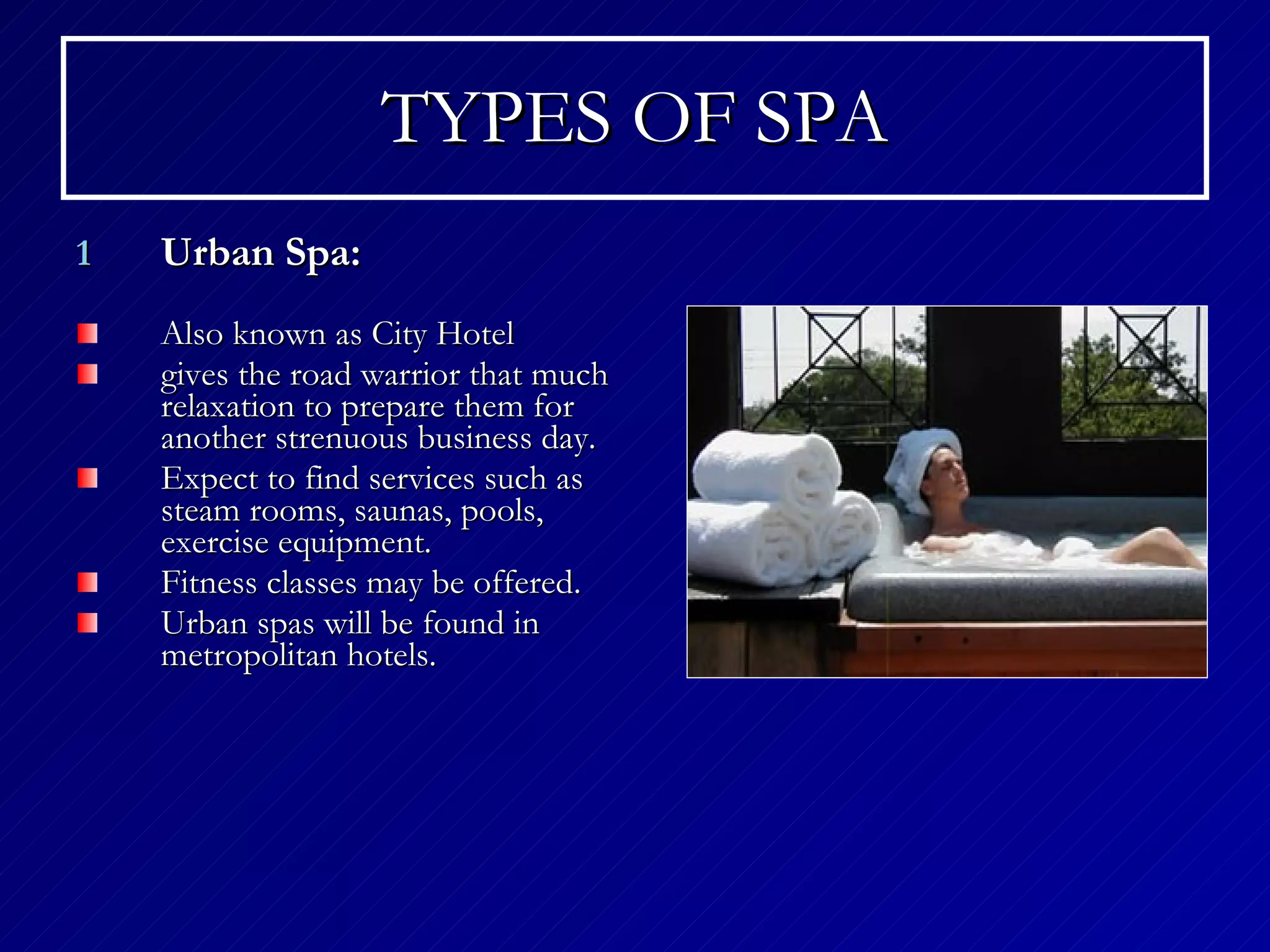 TYPES OF SPA Urban Spa: Also known as City Hotel gives the road warrior that much relaxation to prepare them for another strenuous business day. Expect to find services such as steam rooms, saunas, pools, exercise equipment. Fitness classes may be offered.  Urban spas will be found in metropolitan hotels. 