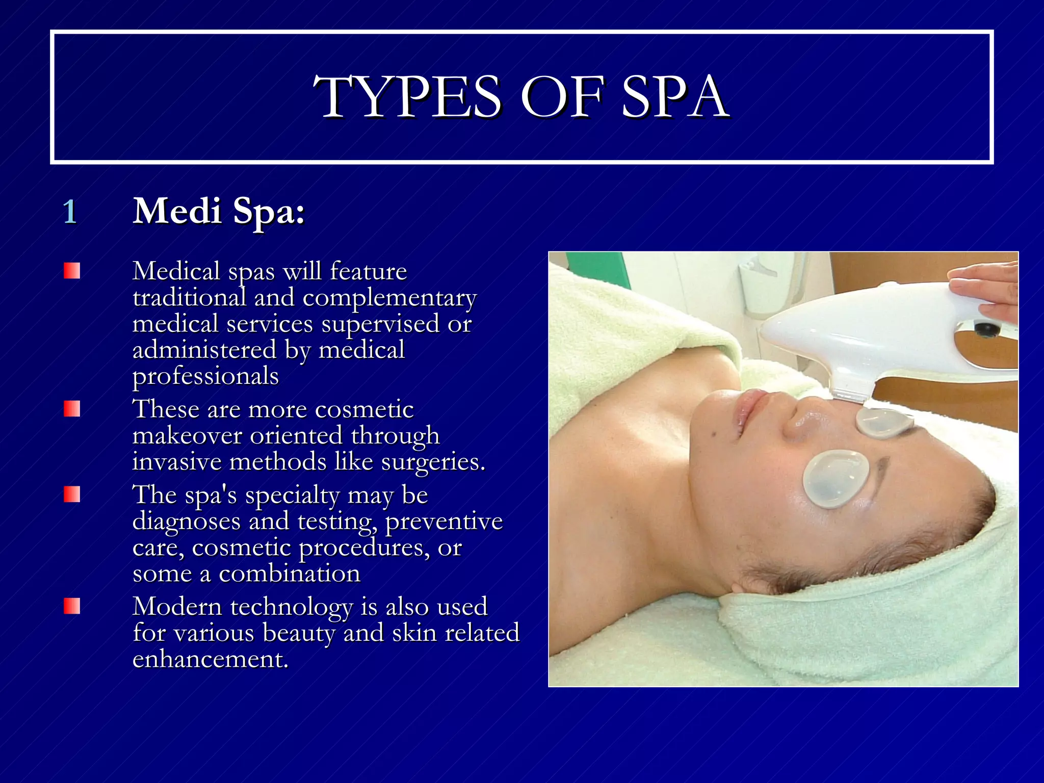 TYPES OF SPA Medi Spa: Medical spas will feature traditional and complementary medical services supervised or administered by medical professionals  These are more cosmetic makeover oriented through invasive methods like surgeries. The spa's specialty may be diagnoses and testing, preventive care, cosmetic procedures, or some a combination  Modern technology is also used for various beauty and skin related enhancement. 