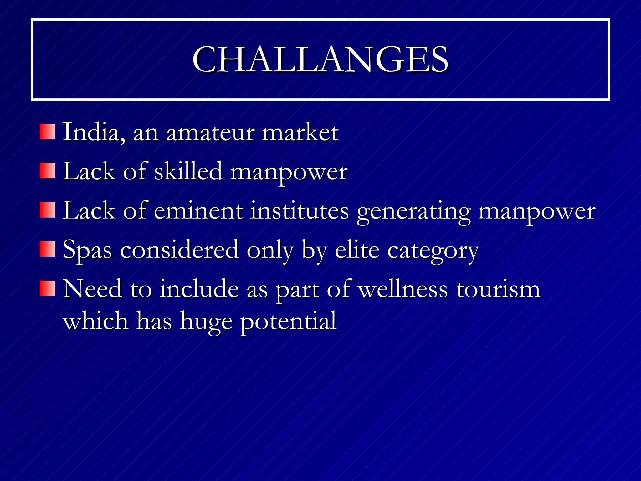 CHALLANGES India, an amateur market Lack of skilled manpower Lack of eminent institutes generating manpower Spas considered only by elite category Need to include as part of wellness tourism which has huge potential 