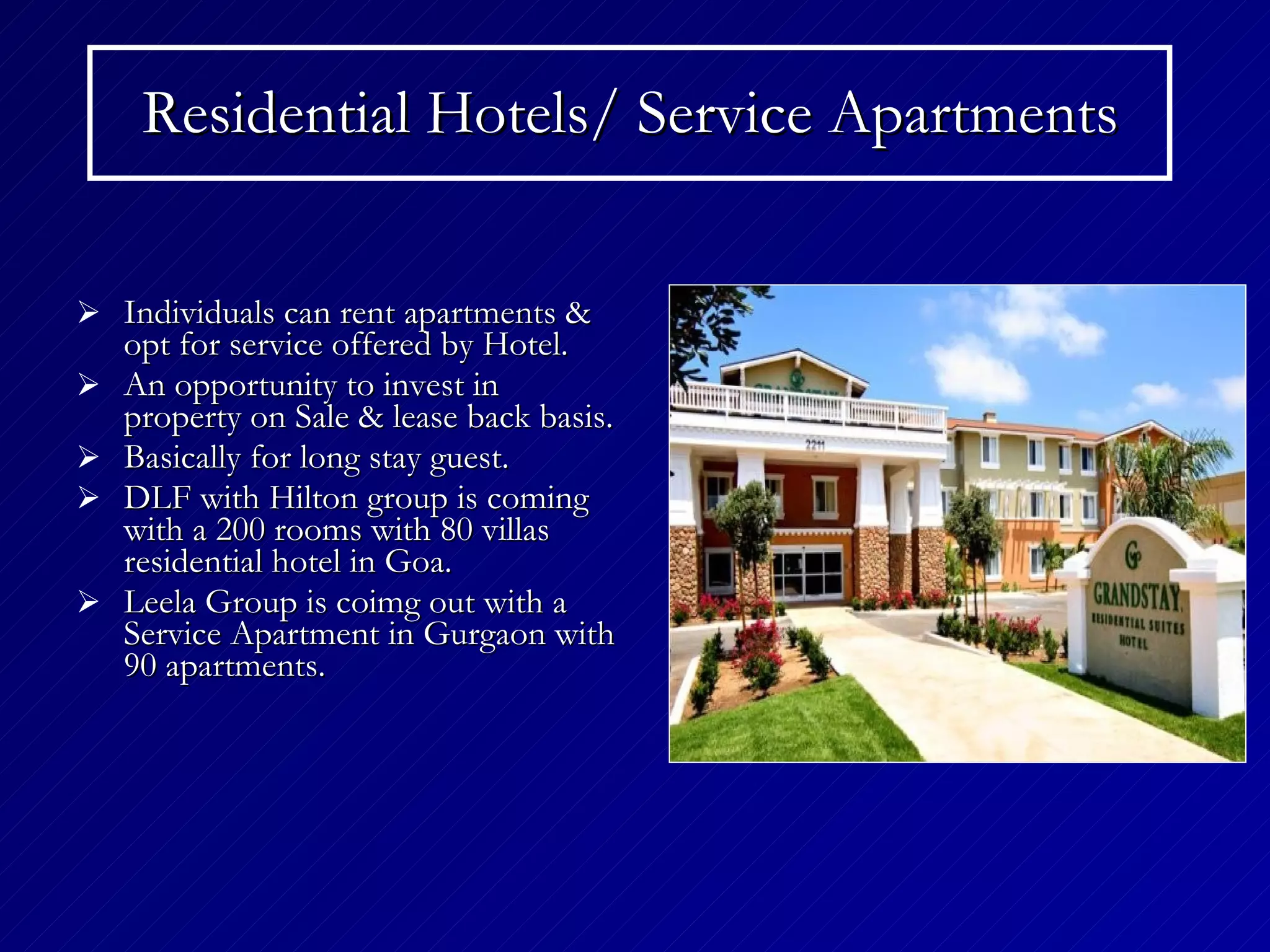 Residential Hotels/ Service Apartments Individuals can rent apartments & opt for service offered by Hotel. An opportunity to invest in property on Sale & lease back basis. Basically for long stay guest. DLF with Hilton group is coming with a 200 rooms with 80 villas residential hotel in Goa. Leela Group is coimg out with a Service Apartment in Gurgaon with 90 apartments. 