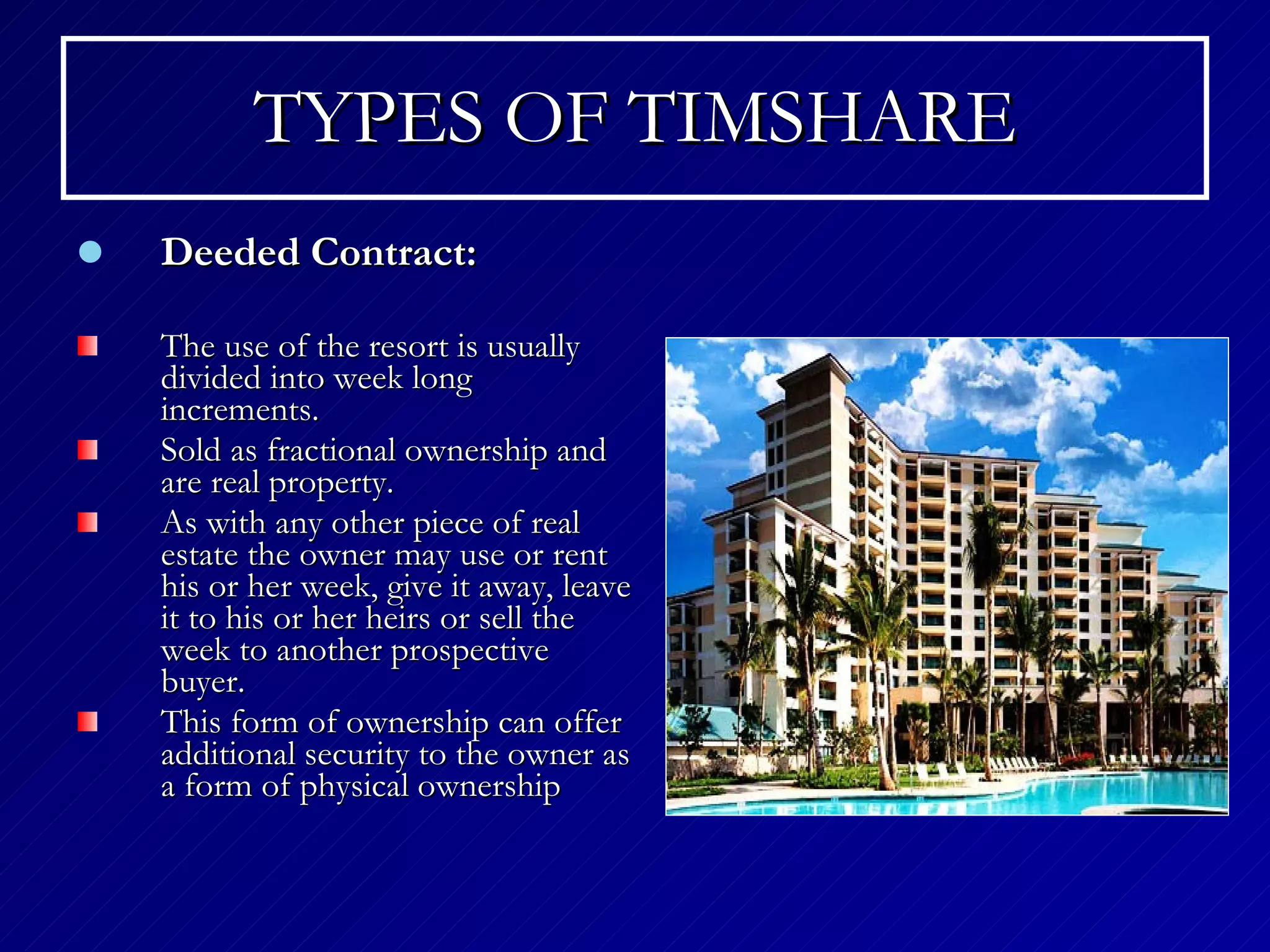 TYPES OF TIMSHARE Deeded Contract: The use of the resort is usually divided into week long increments. Sold as fractional ownership and are real property . As with any other piece of real estate the owner may use or rent his or her week, give it away, leave it to his or her heirs or sell the week to another prospective buyer.   This form of ownership can offer additional security to the owner as a form of physical ownership   